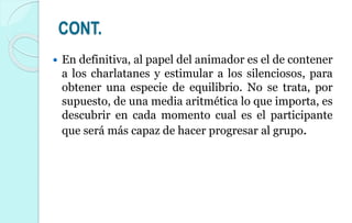 CONT.
 En definitiva, al papel del animador es el de contener
a los charlatanes y estimular a los silenciosos, para
obtener una especie de equilibrio. No se trata, por
supuesto, de una media aritmética lo que importa, es
descubrir en cada momento cual es el participante
que será más capaz de hacer progresar al grupo.
 