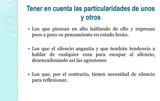 Tener en cuenta las particularidades de unos
y otros
 Los que piensan en alto hablando de ello y expresan
poco a poco su pensamiento en estado bruto.
 Los que el silencio angustia y que tendrán tendencia a
hablar de cualquier cosa para escapar al silencio,
desencadenando así las agresiones
 Los que, por el contrario, tienen necesidad de silencio
para reflexionar.
 
