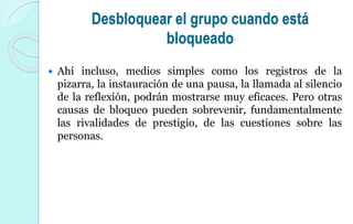 Desbloquear el grupo cuando está
bloqueado
 Ahí incluso, medios simples como los registros de la
pizarra, la instauración de una pausa, la llamada al silencio
de la reflexión, podrán mostrarse muy eficaces. Pero otras
causas de bloqueo pueden sobrevenir, fundamentalmente
las rivalidades de prestigio, de las cuestiones sobre las
personas.
 