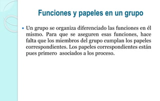 Funciones y papeles en un grupo
 Un grupo se organiza diferenciado las funciones en él
mismo. Para que se aseguren esas funciones, hace
falta que los miembros del grupo cumplan los papeles
correspondientes. Los papeles correspondientes están
pues primero asociados a los proceso.
 