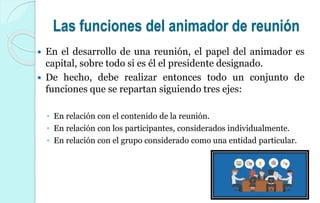 Las funciones del animador de reunión
 En el desarrollo de una reunión, el papel del animador es
capital, sobre todo si es él el presidente designado.
 De hecho, debe realizar entonces todo un conjunto de
funciones que se repartan siguiendo tres ejes:
◦ En relación con el contenido de la reunión.
◦ En relación con los participantes, considerados individualmente.
◦ En relación con el grupo considerado como una entidad particular.
 