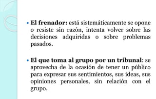  El frenador: está sistemáticamente se opone
o resiste sin razón, intenta volver sobre las
decisiones adquiridas o sobre problemas
pasados.
 El que toma al grupo por un tribunal: se
aprovecha de la ocasión de tener un público
para expresar sus sentimientos, sus ideas, sus
opiniones personales, sin relación con el
grupo.
 