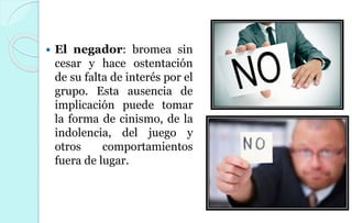  El negador: bromea sin
cesar y hace ostentación
de su falta de interés por el
grupo. Esta ausencia de
implicación puede tomar
la forma de cinismo, de la
indolencia, del juego y
otros comportamientos
fuera de lugar.
 