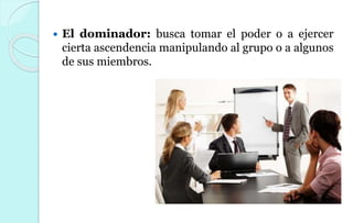  El dominador: busca tomar el poder o a ejercer
cierta ascendencia manipulando al grupo o a algunos
de sus miembros.
 