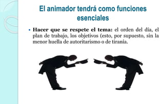 El animador tendrá como funciones
esenciales
 Hacer que se respete el tema: el orden del día, el
plan de trabajo, los objetivos (esto, por supuesto, sin la
menor huella de autoritarismo o de tiranía.
 