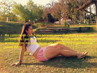 • Me consideran como una persona poco divertida y seria, una
  persona a la cual no todo el mundo le agrada y que no tiene
  sentimientos, me consideran una persona fría y que nada le
  causa dolor ….
 