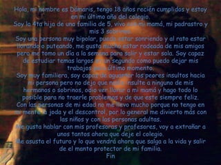 Hola, mi nombre es Dámaris, tengo 18 años recién cumplidos y estoy
                     en mi último año del colegio.
Soy la 4ta hija de una familia de 5, vivo con mi mamá, mi padrastro y
                            mis 3 sobrinos.
Soy una persona muy bipolar, puedo estar sonriendo y al rato estar
 llorando o puteando, me gusta mucho estar rodeada de mis amigos
 pero me tomo un día a la semana para salir y estar sola. Soy capaz
    de estudiar temas largos en un segundo como puedo dejar mis
                    trabajos para último momento.
 Soy muy familiera, soy capaz de aguantar los peores insultos hacia
      mi persona pero no dejo que nadie insulte a ninguno de mis
    hermanos o sobrinos, odio ver llorar a mi mamá y hago todo lo
    posible para no traerle problemas y de que este siempre feliz.
 Con las personas de mi edad no me llevo mucho porque no tengo en
mi mente la joda y el descontrol, por lo general me divierto más con
                 las niños y con las personas adultas.
Me gusta hablar con mis profesoras y profesores, voy a extrañar a
                unos tantos ahora que deje el colegio.
Me asusta el futuro y lo que vendrá ahora que salga a la vida y salir
                 de el manto protector de mi familia.
                                   Fin
 