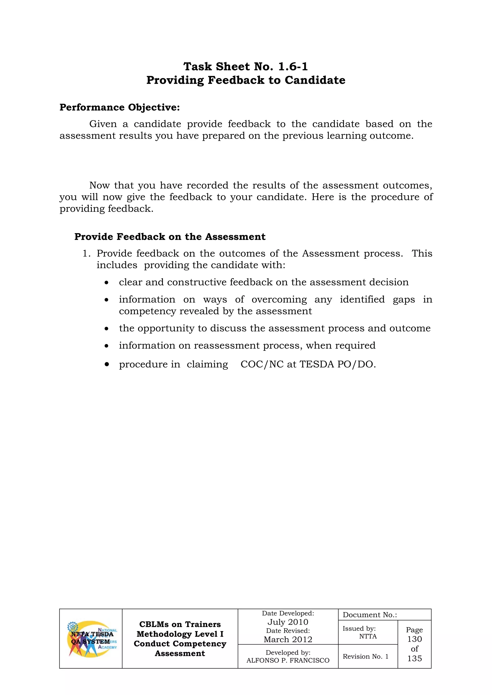 CBLMs on Trainers
Methodology Level I
Conduct Competency
Assessment
Date Developed:
July 2010
Date Revised:
March 2012
Document No.:
Issued by:
NTTA
Page
130
of
135
Developed by:
ALFONSO P. FRANCISCO
Revision No. 1
Task Sheet No. 1.6-1
Providing Feedback to Candidate
Given a candidate provide feedback to the candidate based on the
assessment results you have prepared on the previous learning outcome.
Now that you have recorded the results of the assessment outcomes,
you will now give the feedback to your candidate. Here is the procedure of
providing feedback.
Provide Feedback on the Assessment
1. Provide feedback on the outcomes of the Assessment process. This
includes providing the candidate with:
• clear and constructive feedback on the assessment decision
• information on ways of overcoming any identified gaps in
competency revealed by the assessment
• the opportunity to discuss the assessment process and outcome
• information on reassessment process, when required
• procedure in claiming COC/NC at TESDA PO/DO.
Performance Objective:
 