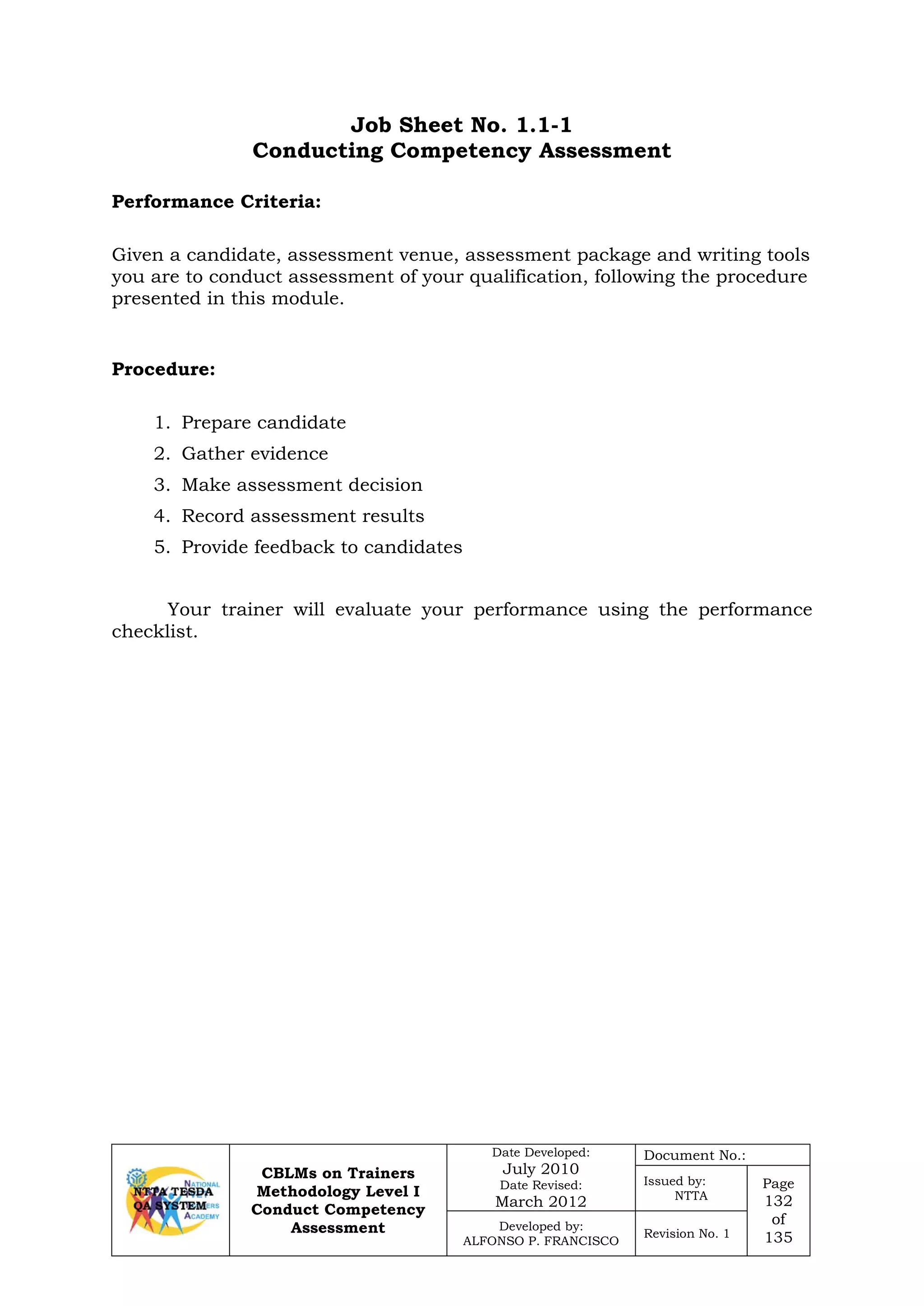 CBLMs on Trainers
Methodology Level I
Conduct Competency
Assessment
Date Developed:
July 2010
Date Revised:
March 2012
Document No.:
Issued by:
NTTA
Page
132
of
135
Developed by:
ALFONSO P. FRANCISCO
Revision No. 1
Job Sheet No. 1.1-1
Conducting Competency Assessment
Given a candidate, assessment venue, assessment package and writing tools
you are to conduct assessment of your qualification, following the procedure
presented in this module.
1. Prepare candidate
2. Gather evidence
3. Make assessment decision
4. Record assessment results
5. Provide feedback to candidates
Your trainer will evaluate your performance using the performance
checklist.
Performance Criteria:
Procedure:
 