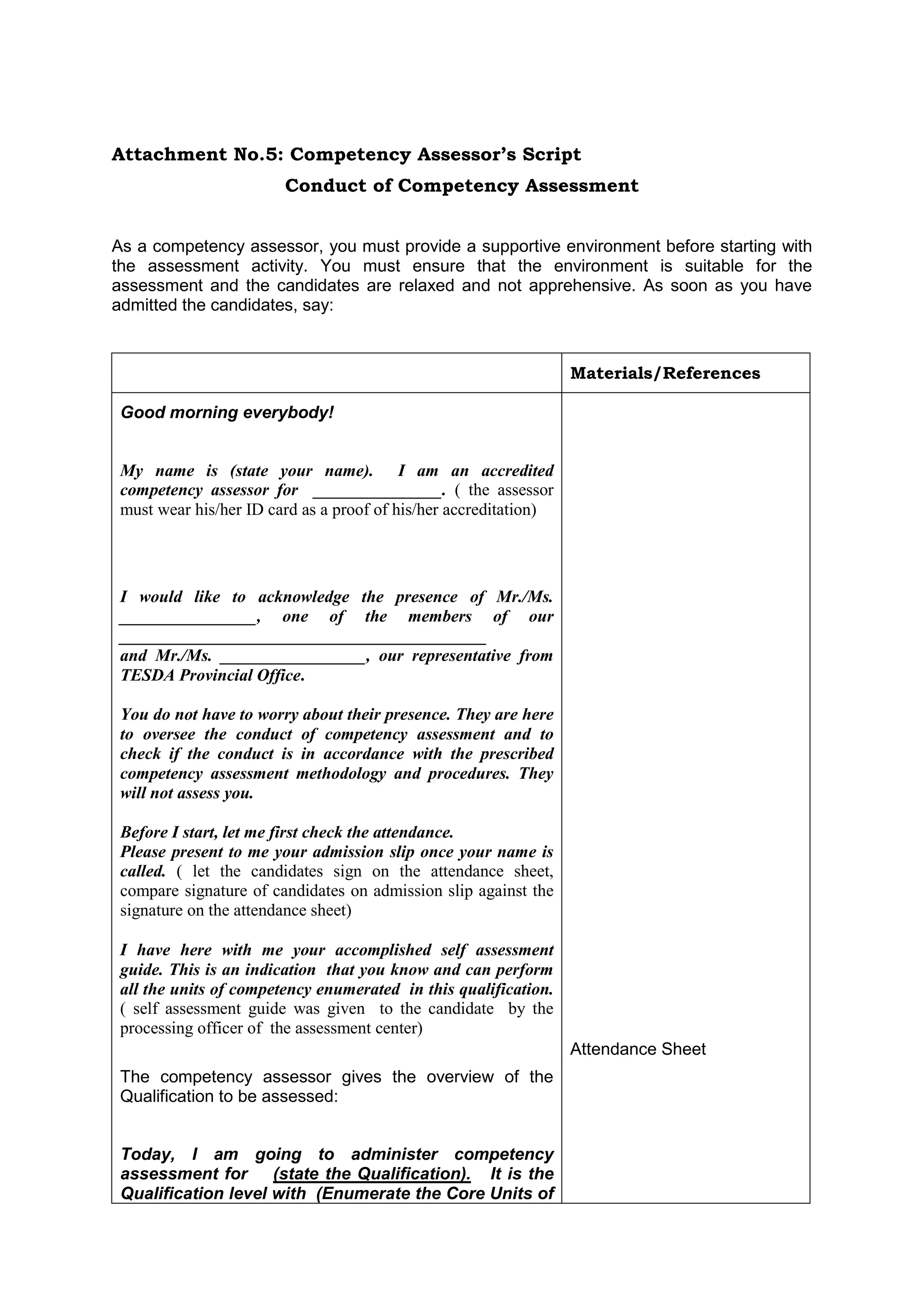Attachment No.5: Competency Assessor’s Script
Conduct of Competency Assessment
As a competency assessor, you must provide a supportive environment before starting with
the assessment activity. You must ensure that the environment is suitable for the
assessment and the candidates are relaxed and not apprehensive. As soon as you have
admitted the candidates, say:
Materials/References
Good morning everybody!
My name is (state your name). I am an accredited
competency assessor for _______________. ( the assessor
must wear his/her ID card as a proof of his/her accreditation)
I would like to acknowledge the presence of Mr./Ms.
________________, one of the members of our
___________________________________________
and Mr./Ms. _________________, our representative from
TESDA Provincial Office.
You do not have to worry about their presence. They are here
to oversee the conduct of competency assessment and to
check if the conduct is in accordance with the prescribed
competency assessment methodology and procedures. They
will not assess you.
Before I start, let me first check the attendance.
Please present to me your admission slip once your name is
called. ( let the candidates sign on the attendance sheet,
compare signature of candidates on admission slip against the
signature on the attendance sheet)
I have here with me your accomplished self assessment
guide. This is an indication that you know and can perform
all the units of competency enumerated in this qualification.
( self assessment guide was given to the candidate by the
processing officer of the assessment center)
The competency assessor gives the overview of the
Qualification to be assessed:
Today, I am going to administer competency
assessment for (state the Qualification). It is the
Qualification level with (Enumerate the Core Units of
Attendance Sheet
 