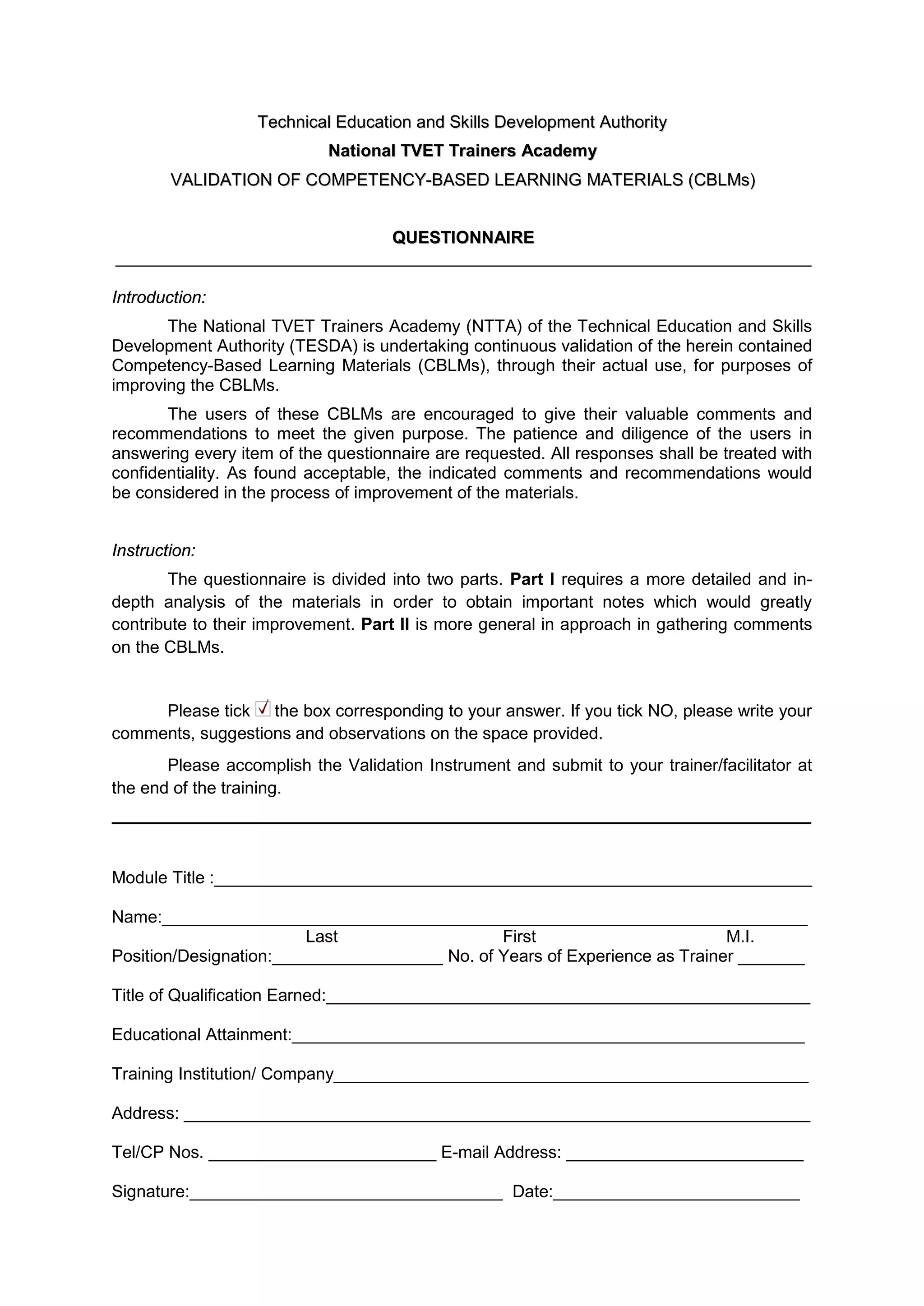 TTeecchhnniiccaall EEdduuccaattiioonn aanndd SSkkiillllss DDeevveellooppmmeenntt AAuutthhoorriittyy
NNaattiioonnaall TTVVEETT TTrraaiinneerrss AAccaaddeemmyy
VVAALLIIDDAATTIIOONN OOFF CCOOMMPPEETTEENNCCYY--BBAASSEEDD LLEEAARRNNIINNGG MMAATTEERRIIAALLSS ((CCBBLLMMss))
QQUUEESSTTIIOONNNNAAIIRREE
Introduction:
The National TVET Trainers Academy (NTTA) of the Technical Education and Skills
Development Authority (TESDA) is undertaking continuous validation of the herein contained
Competency-Based Learning Materials (CBLMs), through their actual use, for purposes of
improving the CBLMs.
The users of these CBLMs are encouraged to give their valuable comments and
recommendations to meet the given purpose. The patience and diligence of the users in
answering every item of the questionnaire are requested. All responses shall be treated with
confidentiality. As found acceptable, the indicated comments and recommendations would
be considered in the process of improvement of the materials.
Instruction:
The questionnaire is divided into two parts. Part I requires a more detailed and in-
depth analysis of the materials in order to obtain important notes which would greatly
contribute to their improvement. Part II is more general in approach in gathering comments
on the CBLMs.
Please tick the box corresponding to your answer. If you tick NO, please write your
comments, suggestions and observations on the space provided.
Please accomplish the Validation Instrument and submit to your trainer/facilitator at
the end of the training.
Module Title :_______________________________________________________________
Name:____________________________________________________________________
Last First M.I.
Position/Designation:__________________ No. of Years of Experience as Trainer _______
Title of Qualification Earned:___________________________________________________
Educational Attainment:______________________________________________________
Training Institution/ Company__________________________________________________
Address: __________________________________________________________________
Tel/CP Nos. ________________________ E-mail Address: _________________________
Signature:_________________________________ Date:__________________________
 