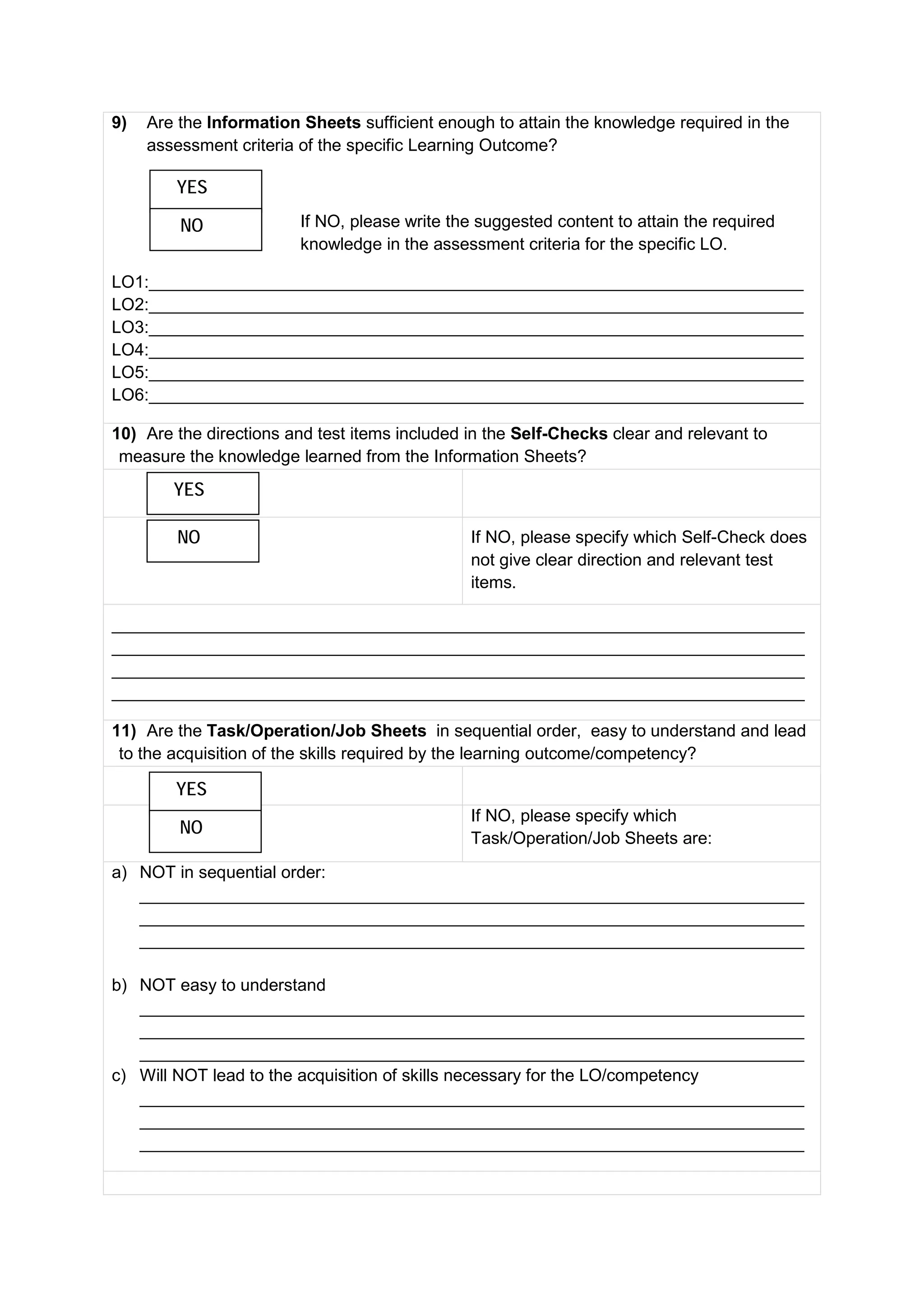 9) Are the Information Sheets sufficient enough to attain the knowledge required in the
assessment criteria of the specific Learning Outcome?
If NO, please write the suggested content to attain the required
knowledge in the assessment criteria for the specific LO.
LO1:_____________________________________________________________________
LO2:_____________________________________________________________________
LO3:_____________________________________________________________________
LO4:_____________________________________________________________________
LO5:_____________________________________________________________________
LO6:_____________________________________________________________________
10) Are the directions and test items included in the Self-Checks clear and relevant to
measure the knowledge learned from the Information Sheets?
If NO, please specify which Self-Check does
not give clear direction and relevant test
items.
_________________________________________________________________________
_________________________________________________________________________
_________________________________________________________________________
_________________________________________________________________________
11) Are the Task/Operation/Job Sheets in sequential order, easy to understand and lead
to the acquisition of the skills required by the learning outcome/competency?
If NO, please specify which
Task/Operation/Job Sheets are:
a) NOT in sequential order:
______________________________________________________________________
______________________________________________________________________
______________________________________________________________________
b) NOT easy to understand
______________________________________________________________________
______________________________________________________________________
______________________________________________________________________
c) Will NOT lead to the acquisition of skills necessary for the LO/competency
______________________________________________________________________
______________________________________________________________________
______________________________________________________________________
YES
NO
YES
NO
YES
NO
 