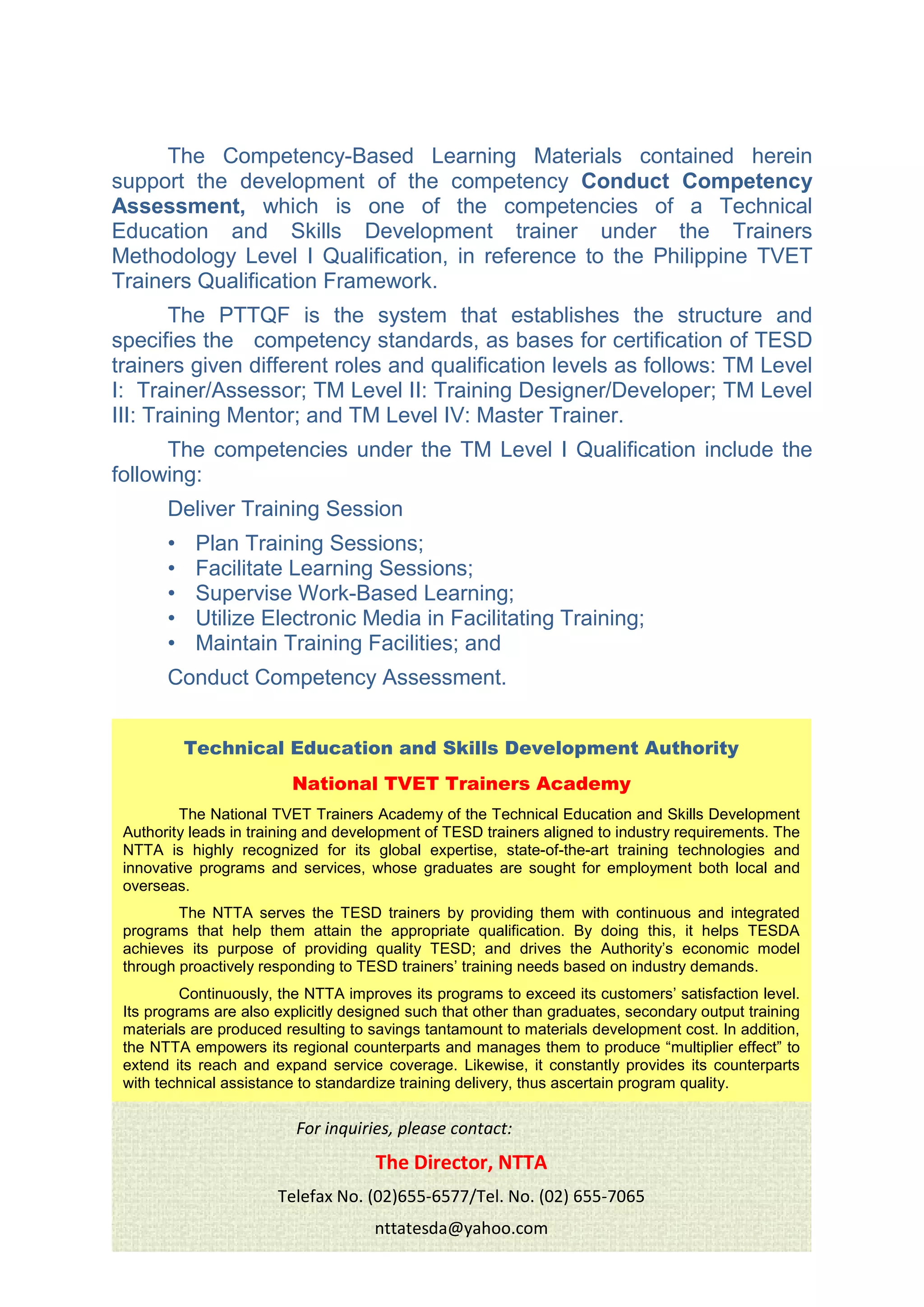 The Competency-Based Learning Materials contained herein
support the development of the competency Conduct Competency
Assessment, which is one of the competencies of a Technical
Education and Skills Development trainer under the Trainers
Methodology Level I Qualification, in reference to the Philippine TVET
Trainers Qualification Framework.
The PTTQF is the system that establishes the structure and
specifies the competency standards, as bases for certification of TESD
trainers given different roles and qualification levels as follows: TM Level
I: Trainer/Assessor; TM Level II: Training Designer/Developer; TM Level
III: Training Mentor; and TM Level IV: Master Trainer.
The competencies under the TM Level I Qualification include the
following:
Deliver Training Session
• Plan Training Sessions;
• Facilitate Learning Sessions;
• Supervise Work-Based Learning;
• Utilize Electronic Media in Facilitating Training;
• Maintain Training Facilities; and
Conduct Competency Assessment.
Technical Education and Skills Development Authority
National TVET Trainers Academy
The National TVET Trainers Academy of the Technical Education and Skills Development
Authority leads in training and development of TESD trainers aligned to industry requirements. The
NTTA is highly recognized for its global expertise, state-of-the-art training technologies and
innovative programs and services, whose graduates are sought for employment both local and
overseas.
The NTTA serves the TESD trainers by providing them with continuous and integrated
programs that help them attain the appropriate qualification. By doing this, it helps TESDA
achieves its purpose of providing quality TESD; and drives the Authority’s economic model
through proactively responding to TESD trainers’ training needs based on industry demands.
Continuously, the NTTA improves its programs to exceed its customers’ satisfaction level.
Its programs are also explicitly designed such that other than graduates, secondary output training
materials are produced resulting to savings tantamount to materials development cost. In addition,
the NTTA empowers its regional counterparts and manages them to produce “multiplier effect” to
extend its reach and expand service coverage. Likewise, it constantly provides its counterparts
with technical assistance to standardize training delivery, thus ascertain program quality.
For inquiries, please contact:
The Director, NTTA
Telefax No. (02)655-6577/Tel. No. (02) 655-7065
nttatesda@yahoo.com
 
