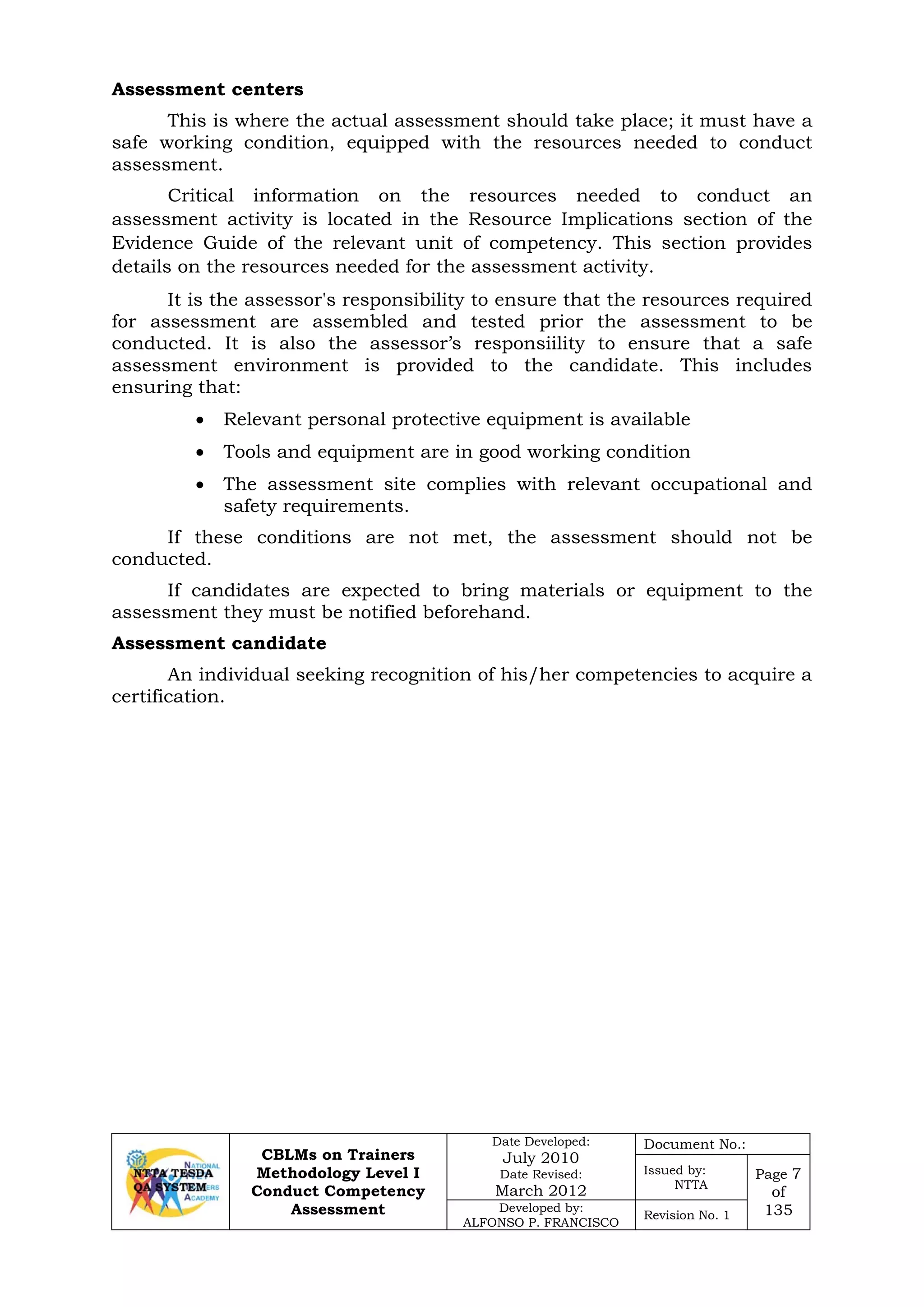 CBLMs on Trainers
Methodology Level I
Conduct Competency
Assessment
Date Developed:
July 2010
Date Revised:
March 2012
Document No.:
Issued by:
NTTA
Page 7
of
135Developed by:
ALFONSO P. FRANCISCO
Revision No. 1
Assessment centers
This is where the actual assessment should take place; it must have a
safe working condition, equipped with the resources needed to conduct
assessment.
Critical information on the resources needed to conduct an
assessment activity is located in the Resource Implications section of the
Evidence Guide of the relevant unit of competency. This section provides
details on the resources needed for the assessment activity.
It is the assessor's responsibility to ensure that the resources required
for assessment are assembled and tested prior the assessment to be
conducted. It is also the assessor’s responsiility to ensure that a safe
assessment environment is provided to the candidate. This includes
ensuring that:
• Relevant personal protective equipment is available
• Tools and equipment are in good working condition
• The assessment site complies with relevant occupational and
safety requirements.
If these conditions are not met, the assessment should not be
conducted.
If candidates are expected to bring materials or equipment to the
assessment they must be notified beforehand.
Assessment candidate
An individual seeking recognition of his/her competencies to acquire a
certification.
 