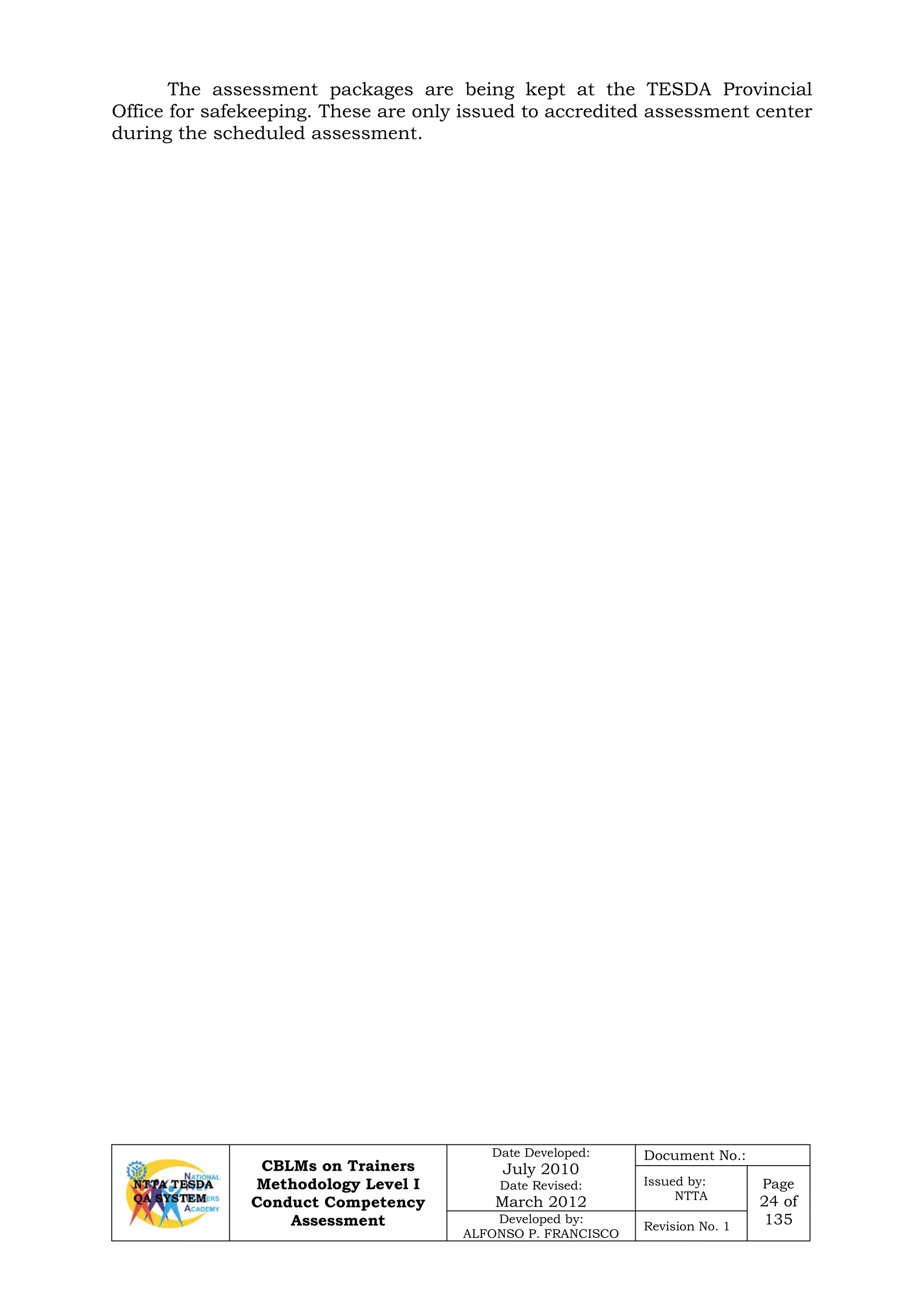 CBLMs on Trainers
Methodology Level I
Conduct Competency
Assessment
Date Developed:
July 2010
Date Revised:
March 2012
Document No.:
Issued by:
NTTA
Page
24 of
135Developed by:
ALFONSO P. FRANCISCO
Revision No. 1
The assessment packages are being kept at the TESDA Provincial
Office for safekeeping. These are only issued to accredited assessment center
during the scheduled assessment.
 