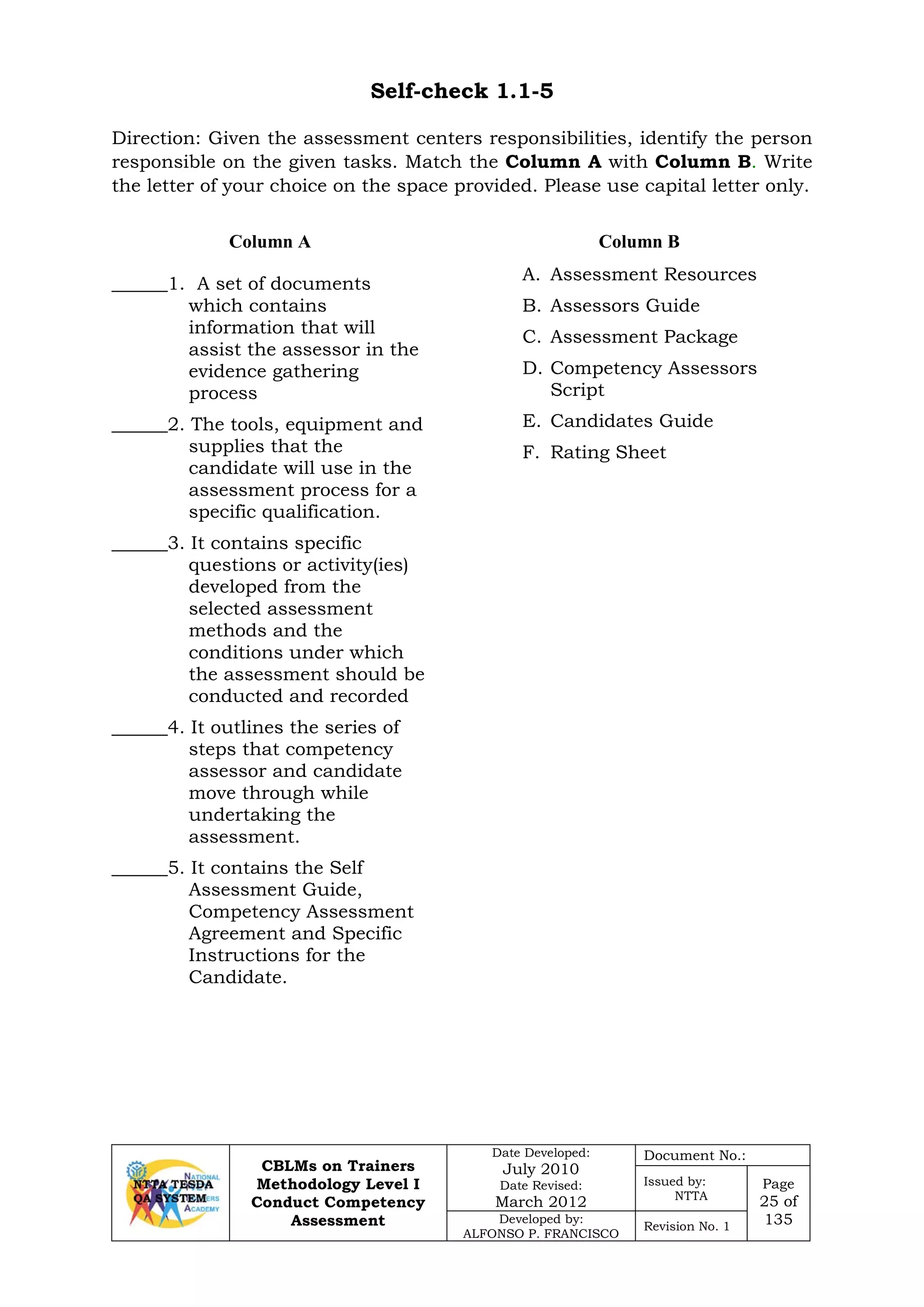 CBLMs on Trainers
Methodology Level I
Conduct Competency
Assessment
Date Developed:
July 2010
Date Revised:
March 2012
Document No.:
Issued by:
NTTA
Page
25 of
135Developed by:
ALFONSO P. FRANCISCO
Revision No. 1
Self-check 1.1-5
Direction: Given the assessment centers responsibilities, identify the person
responsible on the given tasks. Match the Column A with Column B. Write
the letter of your choice on the space provided. Please use capital letter only.
Column A Column B
______1. A set of documents
which contains
information that will
assist the assessor in the
evidence gathering
process
______2. The tools, equipment and
supplies that the
candidate will use in the
assessment process for a
specific qualification.
______3. It contains specific
questions or activity(ies)
developed from the
selected assessment
methods and the
conditions under which
the assessment should be
conducted and recorded
______4. It outlines the series of
steps that competency
assessor and candidate
move through while
undertaking the
assessment.
______5. It contains the Self
Assessment Guide,
Competency Assessment
Agreement and Specific
Instructions for the
Candidate.
A. Assessment Resources
B. Assessors Guide
C. Assessment Package
D. Competency Assessors
Script
E. Candidates Guide
F. Rating Sheet
 