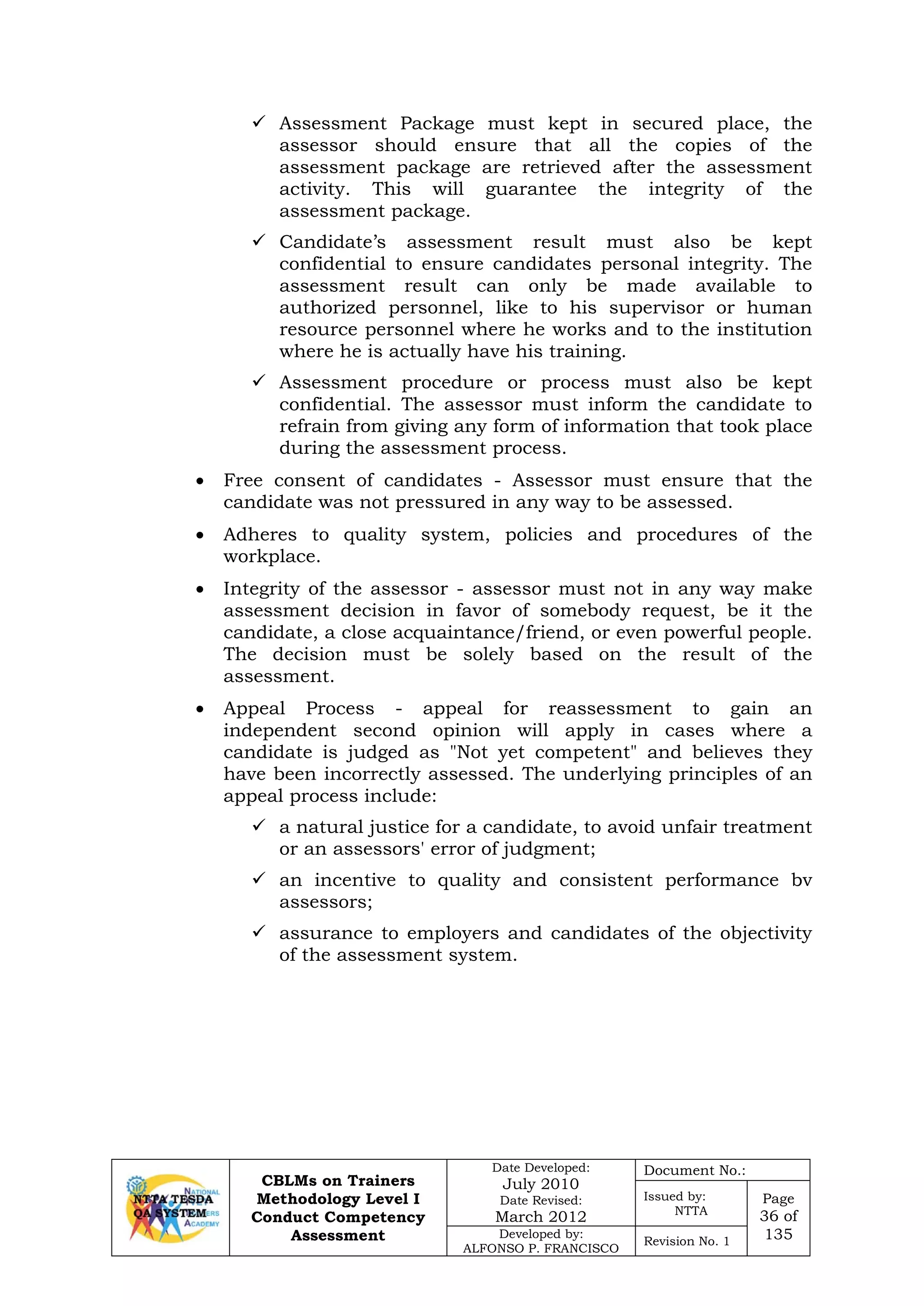 CBLMs on Trainers
Methodology Level I
Conduct Competency
Assessment
Date Developed:
July 2010
Date Revised:
March 2012
Document No.:
Issued by:
NTTA
Page
36 of
135Developed by:
ALFONSO P. FRANCISCO
Revision No. 1
 Assessment Package must kept in secured place, the
assessor should ensure that all the copies of the
assessment package are retrieved after the assessment
activity. This will guarantee the integrity of the
assessment package.
 Candidate’s assessment result must also be kept
confidential to ensure candidates personal integrity. The
assessment result can only be made available to
authorized personnel, like to his supervisor or human
resource personnel where he works and to the institution
where he is actually have his training.
 Assessment procedure or process must also be kept
confidential. The assessor must inform the candidate to
refrain from giving any form of information that took place
during the assessment process.
• Free consent of candidates - Assessor must ensure that the
candidate was not pressured in any way to be assessed.
• Adheres to quality system, policies and procedures of the
workplace.
• Integrity of the assessor - assessor must not in any way make
assessment decision in favor of somebody request, be it the
candidate, a close acquaintance/friend, or even powerful people.
The decision must be solely based on the result of the
assessment.
• Appeal Process - appeal for reassessment to gain an
independent second opinion will apply in cases where a
candidate is judged as "Not yet competent" and believes they
have been incorrectly assessed. The underlying principles of an
appeal process include:
 a natural justice for a candidate, to avoid unfair treatment
or an assessors' error of judgment;
 an incentive to quality and consistent performance bv
assessors;
 assurance to employers and candidates of the objectivity
of the assessment system.
 