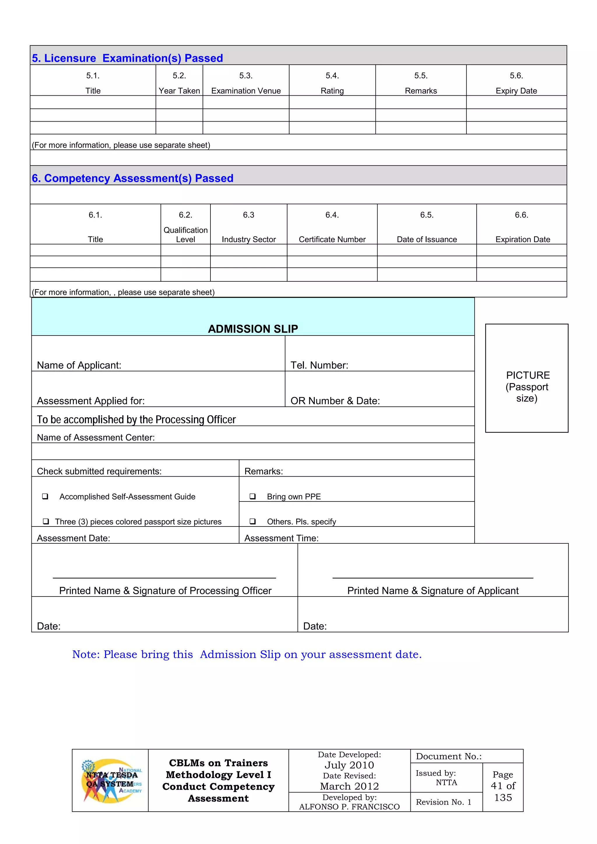 CBLMs on Trainers
Methodology Level I
Conduct Competency
Assessment
Date Developed:
July 2010
Date Revised:
March 2012
Document No.:
Issued by:
NTTA
Page
41 of
135Developed by:
ALFONSO P. FRANCISCO
Revision No. 1
ADMISSION SLIP
Name of Applicant: Tel. Number:
Assessment Applied for: OR Number & Date:
To be accomplished by the Processing Officer
Name of Assessment Center:
Check submitted requirements: Remarks:
 Accomplished Self-Assessment Guide  Bring own PPE
 Three (3) pieces colored passport size pictures  Others. Pls. specify
Assessment Date: Assessment Time:
________________________________________
Printed Name & Signature of Processing Officer
____________________________________
Printed Name & Signature of Applicant
Date: Date:
Note: Please bring this Admission Slip on your assessment date.
5. Licensure Examination(s) Passed
5.1. 5.2. 5.3. 5.4. 5.5. 5.6.
Title Year Taken Examination Venue Rating Remarks Expiry Date
(For more information, please use separate sheet)
6. Competency Assessment(s) Passed
6.1. 6.2. 6.3 6.4. 6.5. 6.6.
Title
Qualification
Level Industry Sector Certificate Number Date of Issuance Expiration Date
(For more information, , please use separate sheet)
PICTURE
(Passport
size)
 