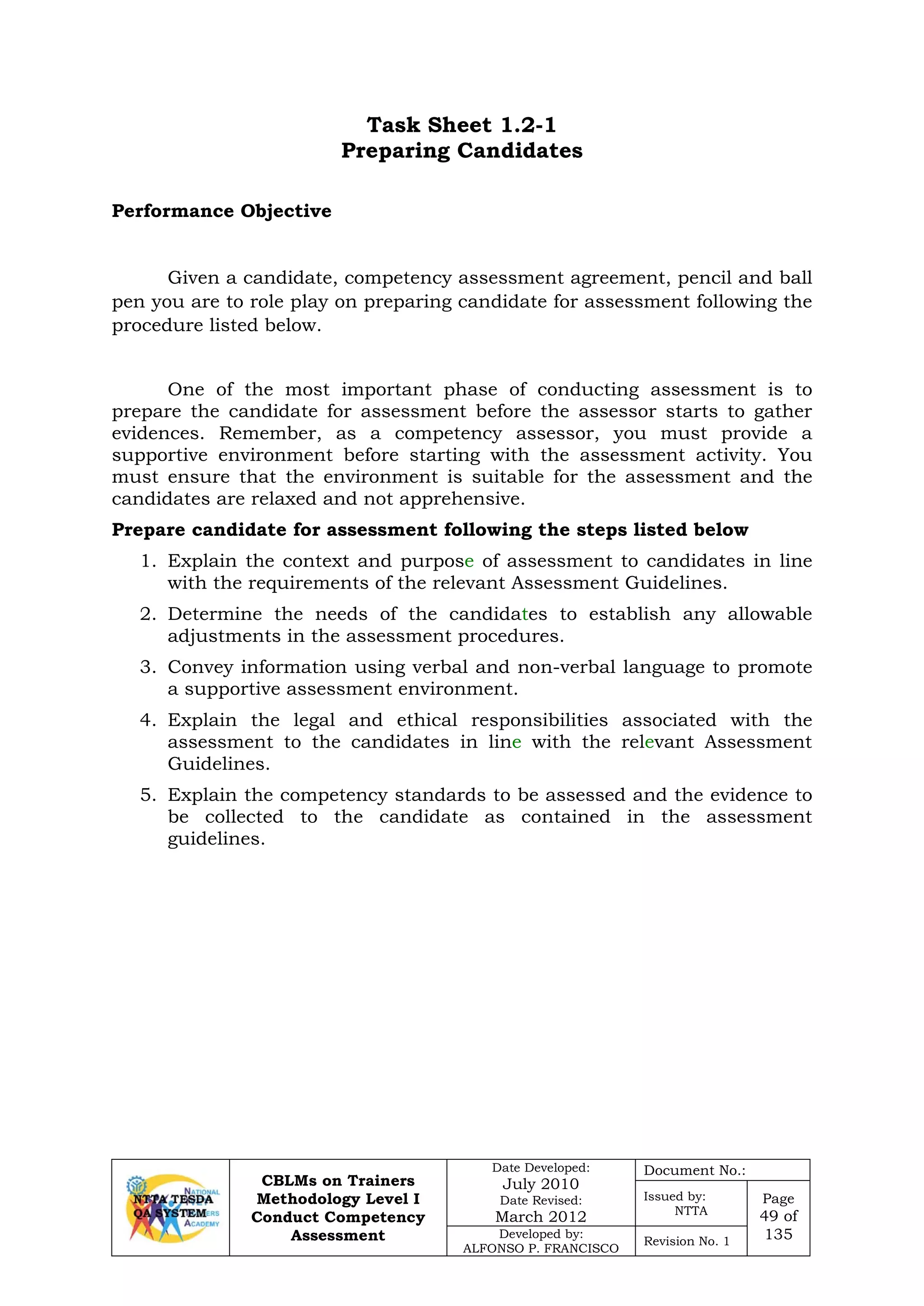 CBLMs on Trainers
Methodology Level I
Conduct Competency
Assessment
Date Developed:
July 2010
Date Revised:
March 2012
Document No.:
Issued by:
NTTA
Page
49 of
135Developed by:
ALFONSO P. FRANCISCO
Revision No. 1
Task Sheet 1.2-1
Preparing Candidates
Given a candidate, competency assessment agreement, pencil and ball
pen you are to role play on preparing candidate for assessment following the
procedure listed below.
One of the most important phase of conducting assessment is to
prepare the candidate for assessment before the assessor starts to gather
evidences. Remember, as a competency assessor, you must provide a
supportive environment before starting with the assessment activity. You
must ensure that the environment is suitable for the assessment and the
candidates are relaxed and not apprehensive.
Prepare candidate for assessment following the steps listed below
1. Explain the context and purpose of assessment to candidates in line
with the requirements of the relevant Assessment Guidelines.
2. Determine the needs of the candidates to establish any allowable
adjustments in the assessment procedures.
3. Convey information using verbal and non-verbal language to promote
a supportive assessment environment.
4. Explain the legal and ethical responsibilities associated with the
assessment to the candidates in line with the relevant Assessment
Guidelines.
5. Explain the competency standards to be assessed and the evidence to
be collected to the candidate as contained in the assessment
guidelines.
Performance Objective
 