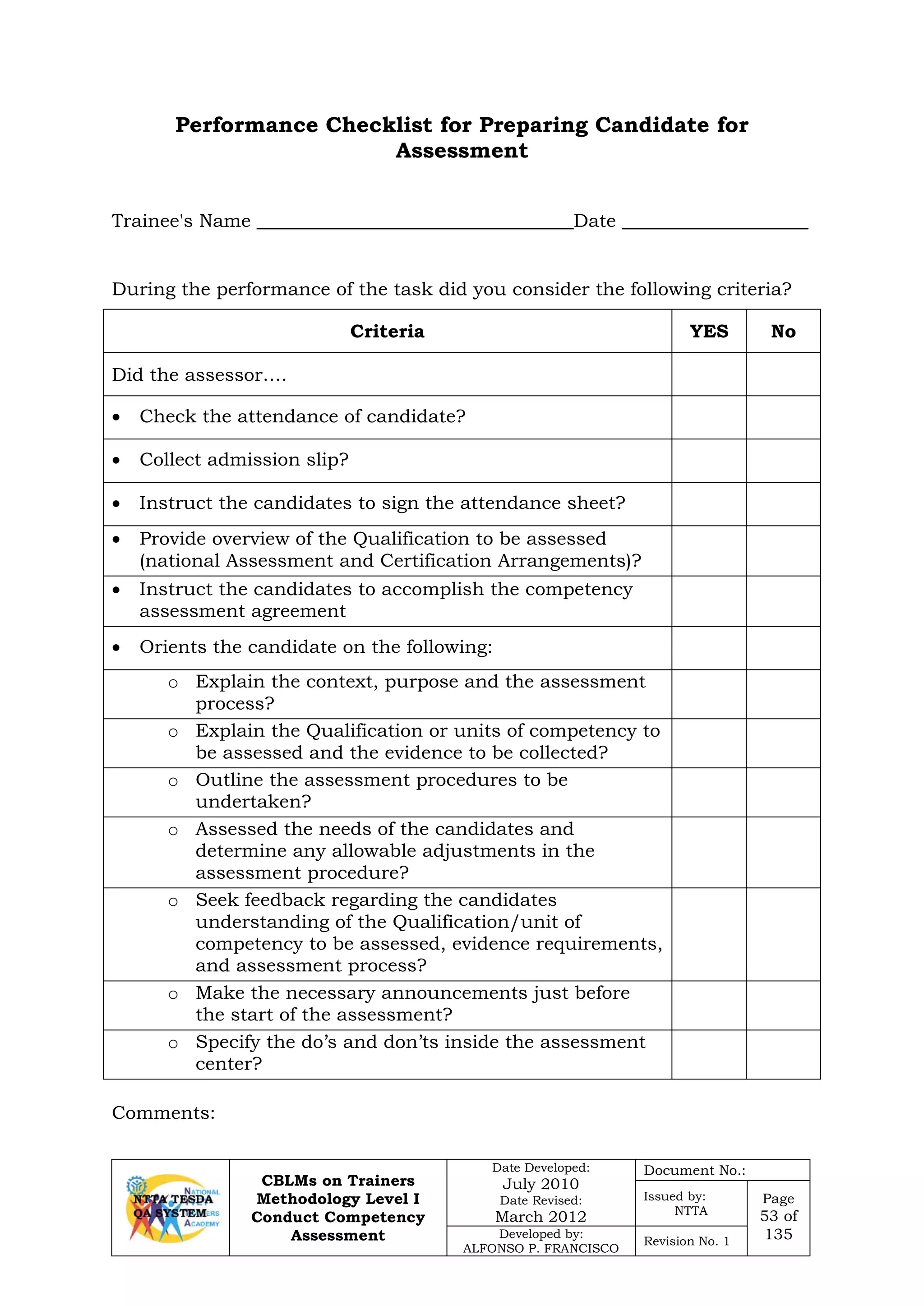 CBLMs on Trainers
Methodology Level I
Conduct Competency
Assessment
Date Developed:
July 2010
Date Revised:
March 2012
Document No.:
Issued by:
NTTA
Page
53 of
135Developed by:
ALFONSO P. FRANCISCO
Revision No. 1
Performance Checklist for Preparing Candidate for
Assessment
Trainee's Name __________________________________Date ____________________
During the performance of the task did you consider the following criteria?
Criteria YES No
Did the assessor….
• Check the attendance of candidate?
• Collect admission slip?
• Instruct the candidates to sign the attendance sheet?
• Provide overview of the Qualification to be assessed
(national Assessment and Certification Arrangements)?
• Instruct the candidates to accomplish the competency
assessment agreement
• Orients the candidate on the following:
o Explain the context, purpose and the assessment
process?
o Explain the Qualification or units of competency to
be assessed and the evidence to be collected?
o Outline the assessment procedures to be
undertaken?
o Assessed the needs of the candidates and
determine any allowable adjustments in the
assessment procedure?
o Seek feedback regarding the candidates
understanding of the Qualification/unit of
competency to be assessed, evidence requirements,
and assessment process?
o Make the necessary announcements just before
the start of the assessment?
o Specify the do’s and don’ts inside the assessment
center?
Comments:
 