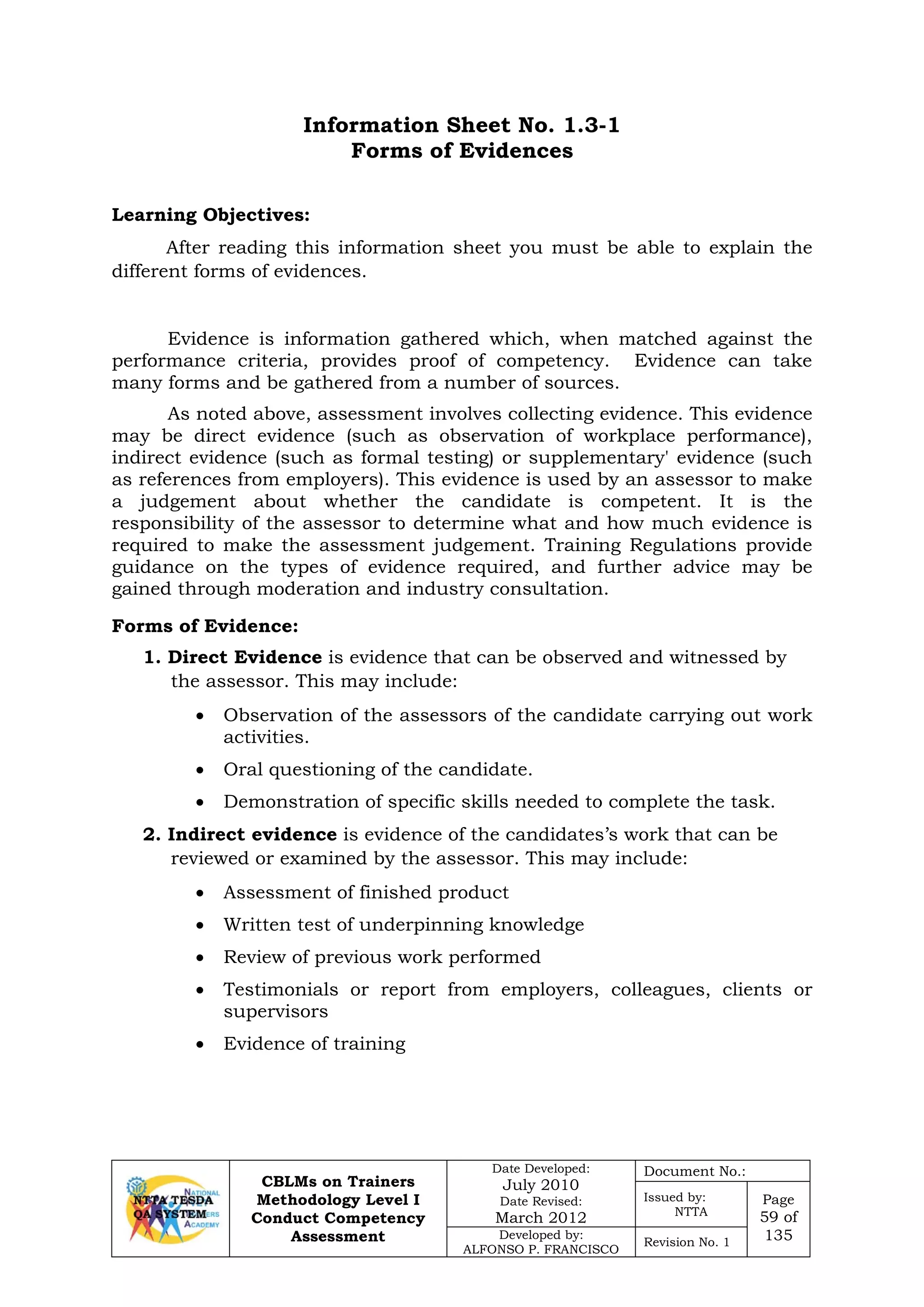 CBLMs on Trainers
Methodology Level I
Conduct Competency
Assessment
Date Developed:
July 2010
Date Revised:
March 2012
Document No.:
Issued by:
NTTA
Page
59 of
135Developed by:
ALFONSO P. FRANCISCO
Revision No. 1
Information Sheet No. 1.3-1
Forms of Evidences
Learning Objectives:
After reading this information sheet you must be able to explain the
different forms of evidences.
Evidence is information gathered which, when matched against the
performance criteria, provides proof of competency. Evidence can take
many forms and be gathered from a number of sources.
As noted above, assessment involves collecting evidence. This evidence
may be direct evidence (such as observation of workplace performance),
indirect evidence (such as formal testing) or supplementary' evidence (such
as references from employers). This evidence is used by an assessor to make
a judgement about whether the candidate is competent. It is the
responsibility of the assessor to determine what and how much evidence is
required to make the assessment judgement. Training Regulations provide
guidance on the types of evidence required, and further advice may be
gained through moderation and industry consultation.
Forms of Evidence:
1. Direct Evidence is evidence that can be observed and witnessed by
the assessor. This may include:
• Observation of the assessors of the candidate carrying out work
activities.
• Oral questioning of the candidate.
• Demonstration of specific skills needed to complete the task.
2. Indirect evidence is evidence of the candidates’s work that can be
reviewed or examined by the assessor. This may include:
• Assessment of finished product
• Written test of underpinning knowledge
• Review of previous work performed
• Testimonials or report from employers, colleagues, clients or
supervisors
• Evidence of training
 