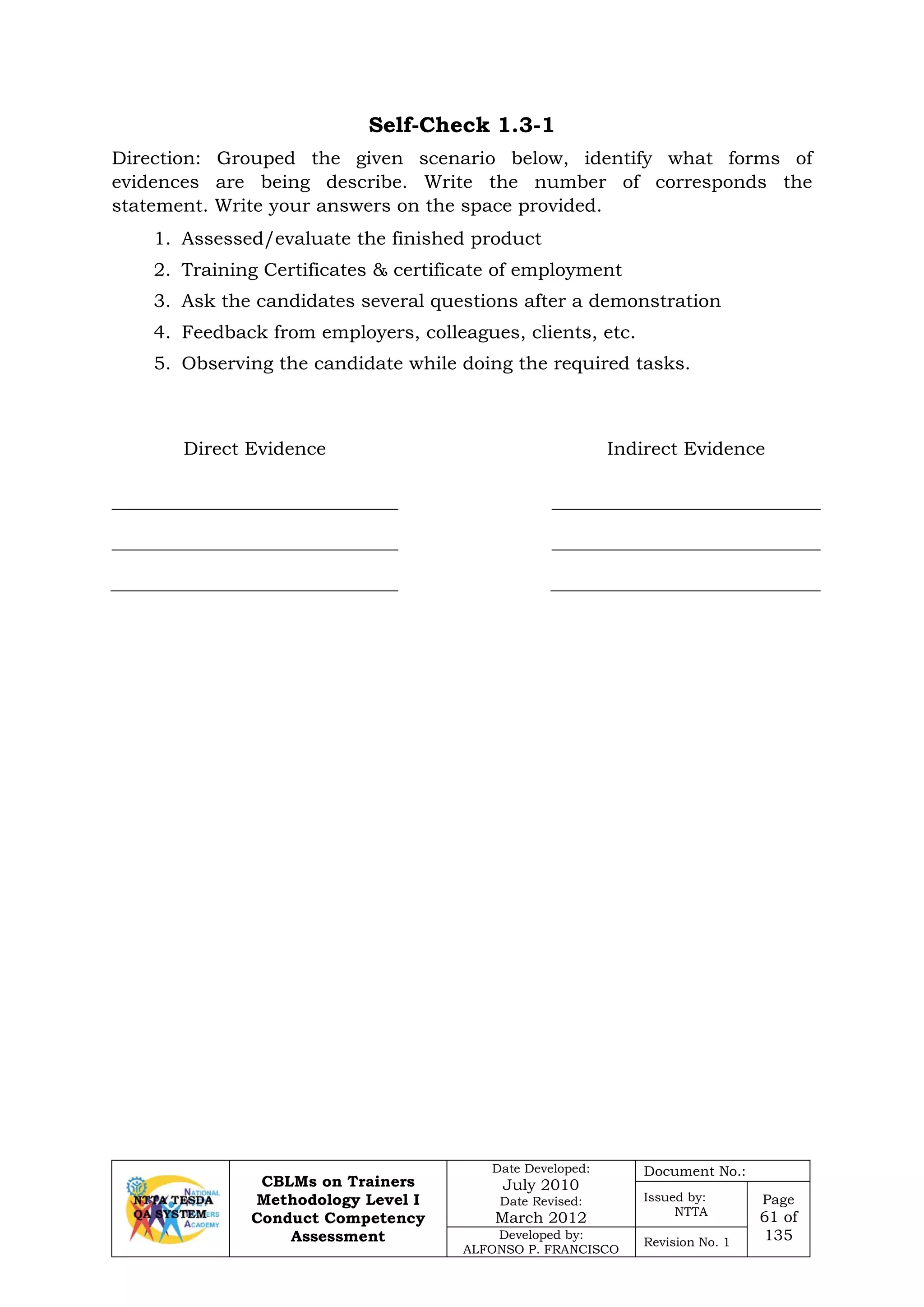 CBLMs on Trainers
Methodology Level I
Conduct Competency
Assessment
Date Developed:
July 2010
Date Revised:
March 2012
Document No.:
Issued by:
NTTA
Page
61 of
135Developed by:
ALFONSO P. FRANCISCO
Revision No. 1
Self-Check 1.3-1
Direction: Grouped the given scenario below, identify what forms of
evidences are being describe. Write the number of corresponds the
statement. Write your answers on the space provided.
1. Assessed/evaluate the finished product
2. Training Certificates & certificate of employment
3. Ask the candidates several questions after a demonstration
4. Feedback from employers, colleagues, clients, etc.
5. Observing the candidate while doing the required tasks.
Direct Evidence Indirect Evidence
 