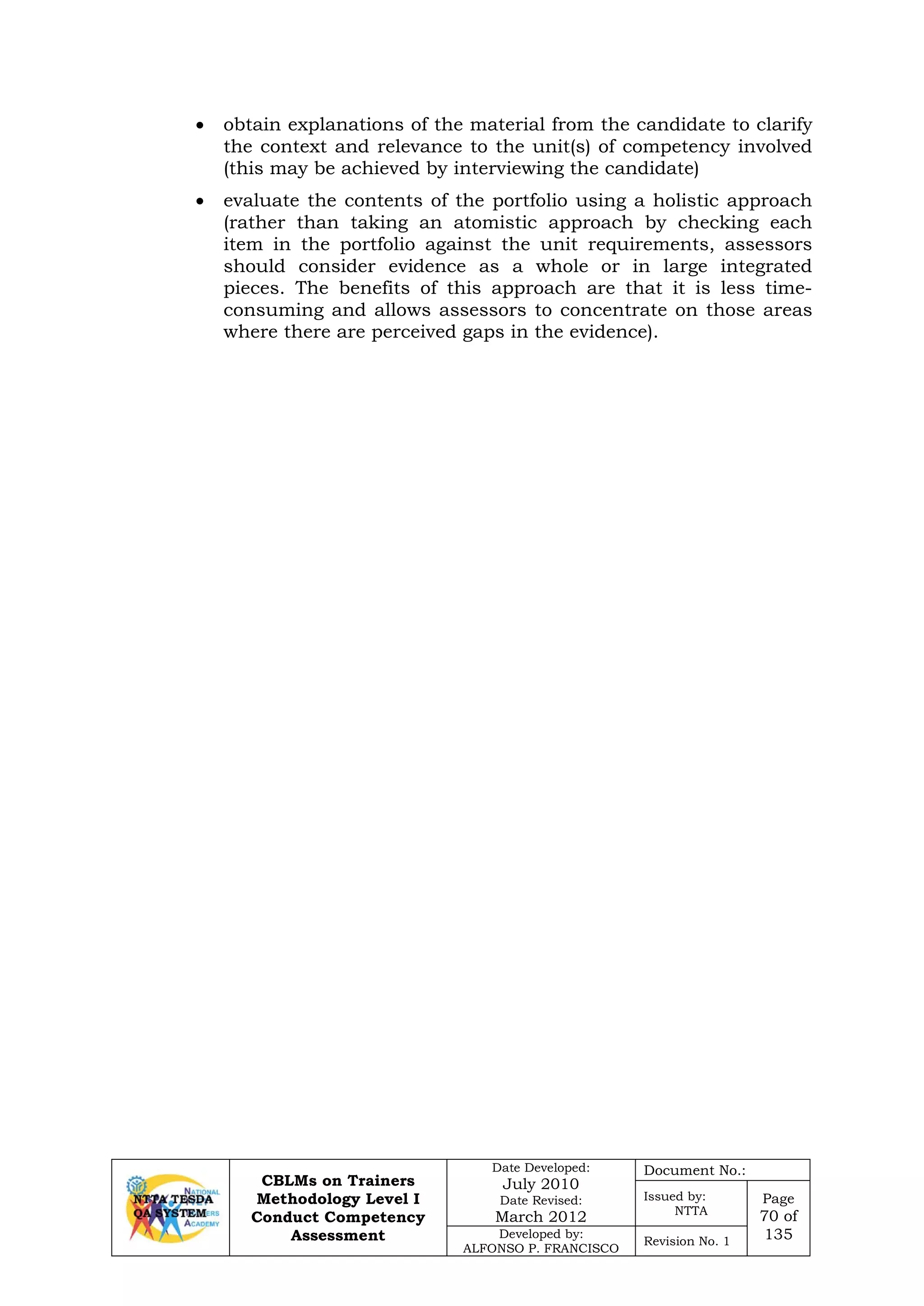 CBLMs on Trainers
Methodology Level I
Conduct Competency
Assessment
Date Developed:
July 2010
Date Revised:
March 2012
Document No.:
Issued by:
NTTA
Page
70 of
135Developed by:
ALFONSO P. FRANCISCO
Revision No. 1
• obtain explanations of the material from the candidate to clarify
the context and relevance to the unit(s) of competency involved
(this may be achieved by interviewing the candidate)
• evaluate the contents of the portfolio using a holistic approach
(rather than taking an atomistic approach by checking each
item in the portfolio against the unit requirements, assessors
should consider evidence as a whole or in large integrated
pieces. The benefits of this approach are that it is less time-
consuming and allows assessors to concentrate on those areas
where there are perceived gaps in the evidence).
 