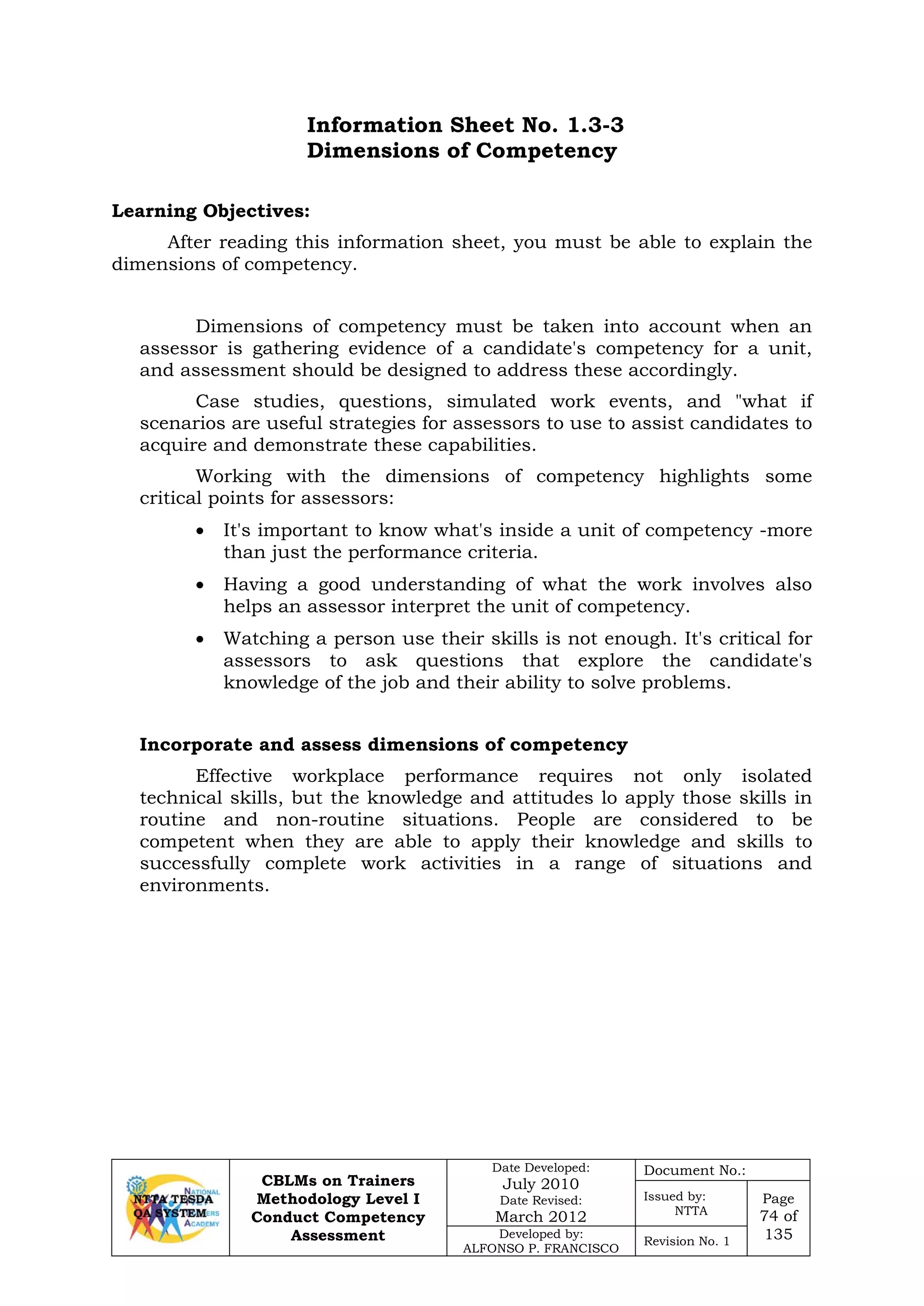 CBLMs on Trainers
Methodology Level I
Conduct Competency
Assessment
Date Developed:
July 2010
Date Revised:
March 2012
Document No.:
Issued by:
NTTA
Page
74 of
135Developed by:
ALFONSO P. FRANCISCO
Revision No. 1
Information Sheet No. 1.3-3
Dimensions of Competency
After reading this information sheet, you must be able to explain the
dimensions of competency.
Dimensions of competency must be taken into account when an
assessor is gathering evidence of a candidate's competency for a unit,
and assessment should be designed to address these accordingly.
Case studies, questions, simulated work events, and "what if
scenarios are useful strategies for assessors to use to assist candidates to
acquire and demonstrate these capabilities.
Working with the dimensions of competency highlights some
critical points for assessors:
• It's important to know what's inside a unit of competency -more
than just the performance criteria.
• Having a good understanding of what the work involves also
helps an assessor interpret the unit of competency.
• Watching a person use their skills is not enough. It's critical for
assessors to ask questions that explore the candidate's
knowledge of the job and their ability to solve problems.
Incorporate and assess dimensions of competency
Effective workplace performance requires not only isolated
technical skills, but the knowledge and attitudes lo apply those skills in
routine and non-routine situations. People are considered to be
competent when they are able to apply their knowledge and skills to
successfully complete work activities in a range of situations and
environments.
Learning Objectives:
 