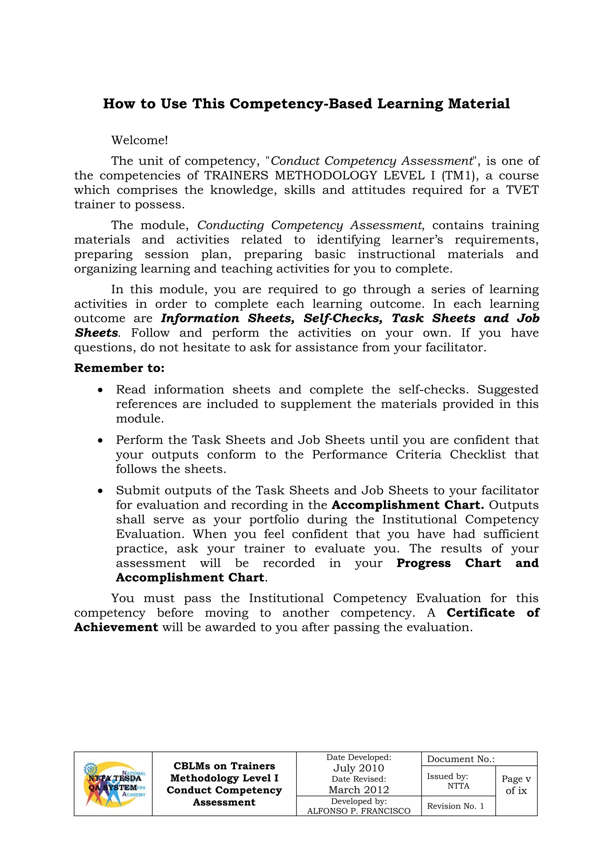 CBLMs on Trainers
Methodology Level I
Conduct Competency
Assessment
Date Developed:
July 2010
Date Revised:
March 2012
Document No.:
Issued by:
NTTA
Page v
of ix
Developed by:
ALFONSO P. FRANCISCO
Revision No. 1
How to Use This Competency-Based Learning Material
Welcome!
The unit of competency, "Conduct Competency Assessment", is one of
the competencies of TRAINERS METHODOLOGY LEVEL I (TM1), a course
which comprises the knowledge, skills and attitudes required for a TVET
trainer to possess.
The module, Conducting Competency Assessment, contains training
materials and activities related to identifying learner’s requirements,
preparing session plan, preparing basic instructional materials and
organizing learning and teaching activities for you to complete.
In this module, you are required to go through a series of learning
activities in order to complete each learning outcome. In each learning
outcome are Information Sheets, Self-Checks, Task Sheets and Job
Sheets. Follow and perform the activities on your own. If you have
questions, do not hesitate to ask for assistance from your facilitator.
Remember to:
• Read information sheets and complete the self-checks. Suggested
references are included to supplement the materials provided in this
module.
• Perform the Task Sheets and Job Sheets until you are confident that
your outputs conform to the Performance Criteria Checklist that
follows the sheets.
• Submit outputs of the Task Sheets and Job Sheets to your facilitator
for evaluation and recording in the Accomplishment Chart. Outputs
shall serve as your portfolio during the Institutional Competency
Evaluation. When you feel confident that you have had sufficient
practice, ask your trainer to evaluate you. The results of your
assessment will be recorded in your Progress Chart and
Accomplishment Chart.
You must pass the Institutional Competency Evaluation for this
competency before moving to another competency. A Certificate of
Achievement will be awarded to you after passing the evaluation.
 