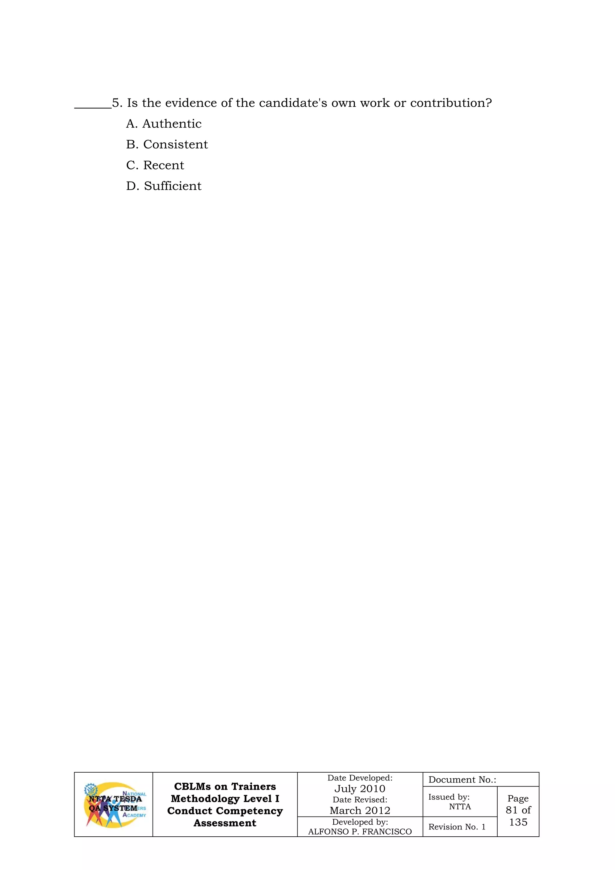 CBLMs on Trainers
Methodology Level I
Conduct Competency
Assessment
Date Developed:
July 2010
Date Revised:
March 2012
Document No.:
Issued by:
NTTA
Page
81 of
135Developed by:
ALFONSO P. FRANCISCO
Revision No. 1
______5. Is the evidence of the candidate's own work or contribution?
A. Authentic
B. Consistent
C. Recent
D. Sufficient
 