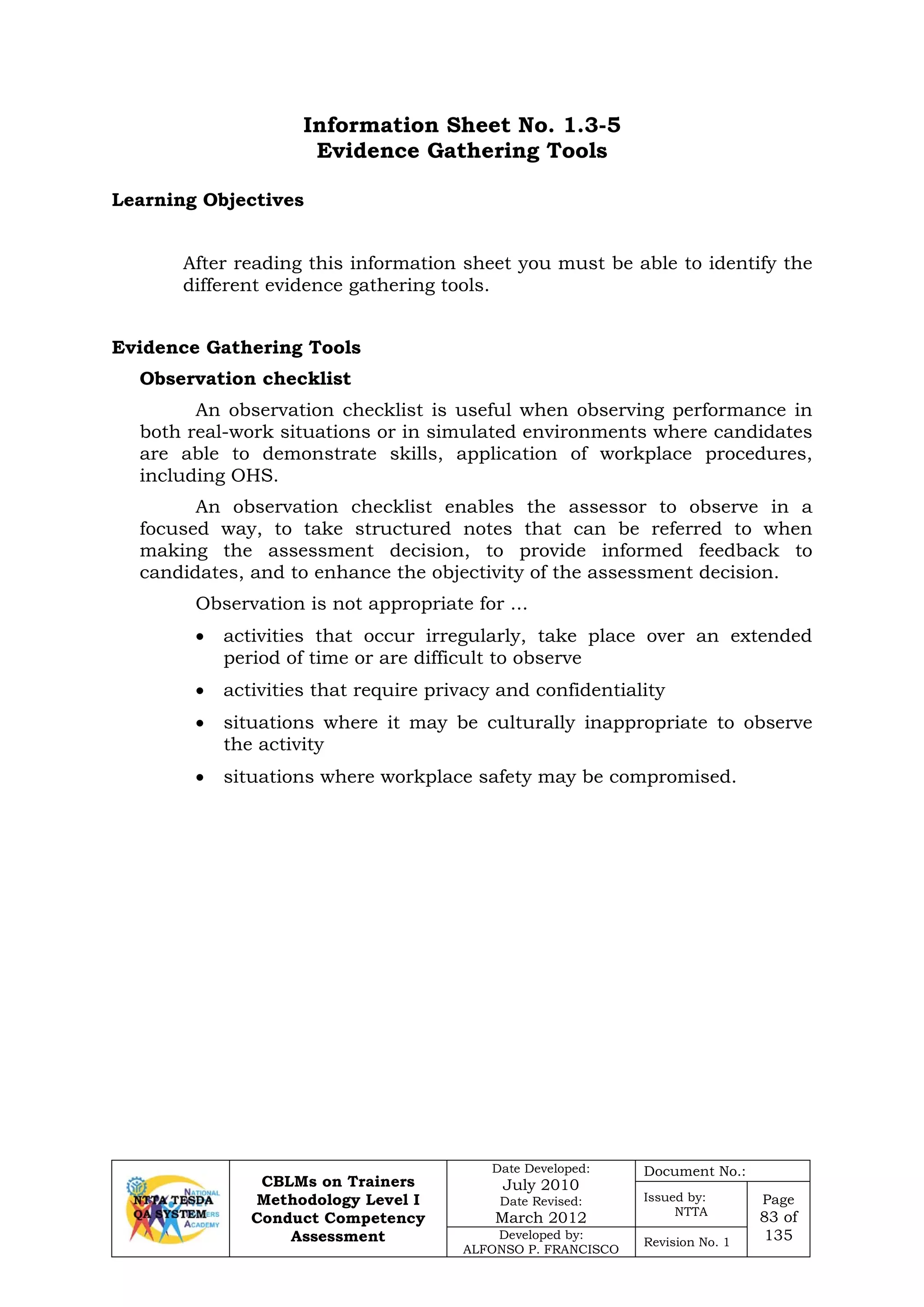 CBLMs on Trainers
Methodology Level I
Conduct Competency
Assessment
Date Developed:
July 2010
Date Revised:
March 2012
Document No.:
Issued by:
NTTA
Page
83 of
135Developed by:
ALFONSO P. FRANCISCO
Revision No. 1
Information Sheet No. 1.3-5
Evidence Gathering Tools
Learning Objectives
After reading this information sheet you must be able to identify the
different evidence gathering tools.
Evidence Gathering Tools
Observation checklist
An observation checklist is useful when observing performance in
both real-work situations or in simulated environments where candidates
are able to demonstrate skills, application of workplace procedures,
including OHS.
An observation checklist enables the assessor to observe in a
focused way, to take structured notes that can be referred to when
making the assessment decision, to provide informed feedback to
candidates, and to enhance the objectivity of the assessment decision.
Observation is not appropriate for ...
• activities that occur irregularly, take place over an extended
period of time or are difficult to observe
• activities that require privacy and confidentiality
• situations where it may be culturally inappropriate to observe
the activity
• situations where workplace safety may be compromised.
 