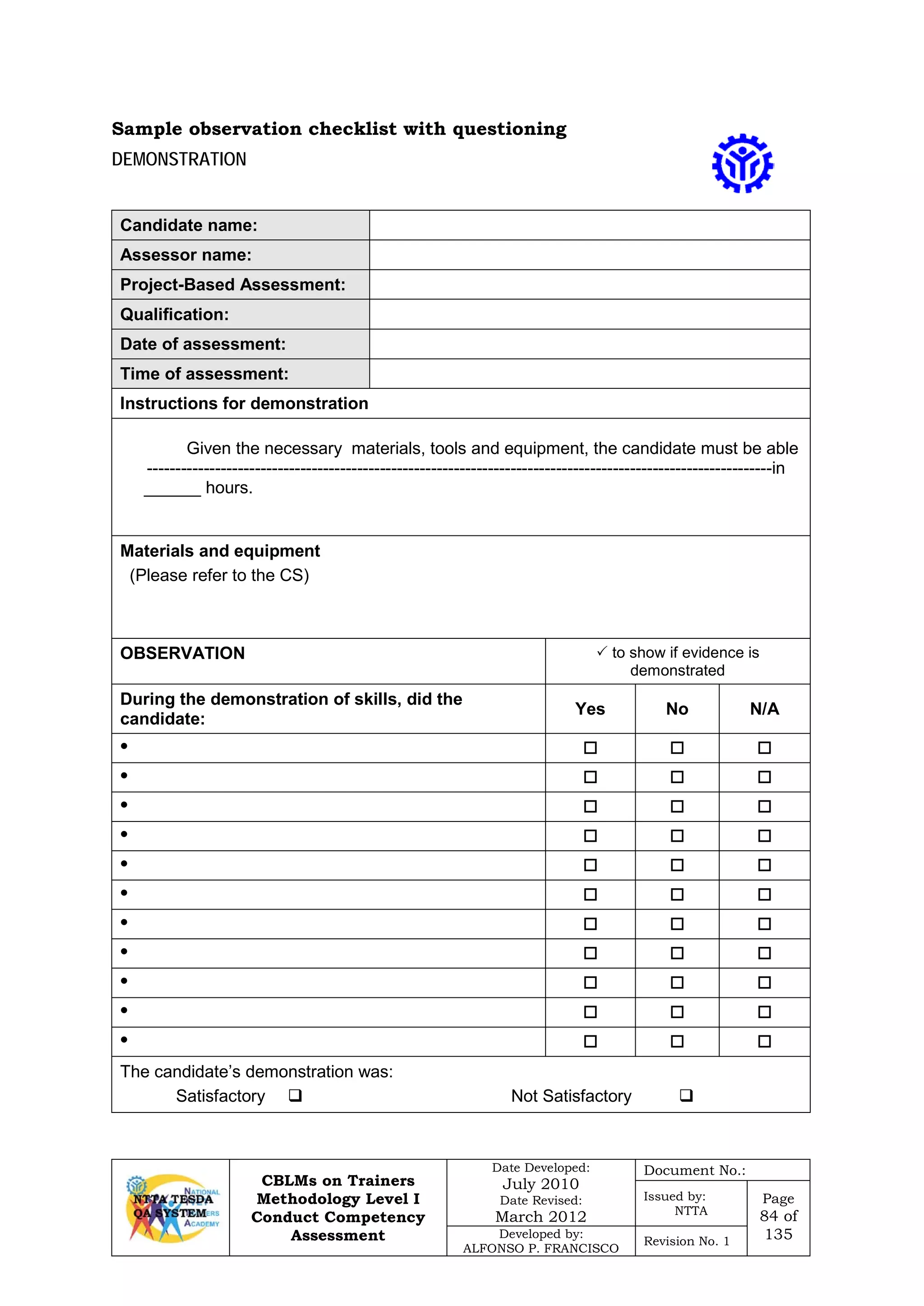 CBLMs on Trainers
Methodology Level I
Conduct Competency
Assessment
Date Developed:
July 2010
Date Revised:
March 2012
Document No.:
Issued by:
NTTA
Page
84 of
135Developed by:
ALFONSO P. FRANCISCO
Revision No. 1
DEMONSTRATION
Candidate name:
Assessor name:
Project-Based Assessment:
Qualification:
Date of assessment:
Time of assessment:
Instructions for demonstration
Given the necessary materials, tools and equipment, the candidate must be able
--------------------------------------------------------------------------------------------------------------in
______ hours.
Materials and equipment
(Please refer to the CS)
OBSERVATION  to show if evidence is
demonstrated
During the demonstration of skills, did the
candidate:
Yes No N/A
•   
•   
•   
•   
•   
•   
•   
•   
•   
•   
•   
The candidate’s demonstration was:
Satisfactory  Not Satisfactory 
Sample observation checklist with questioning
 