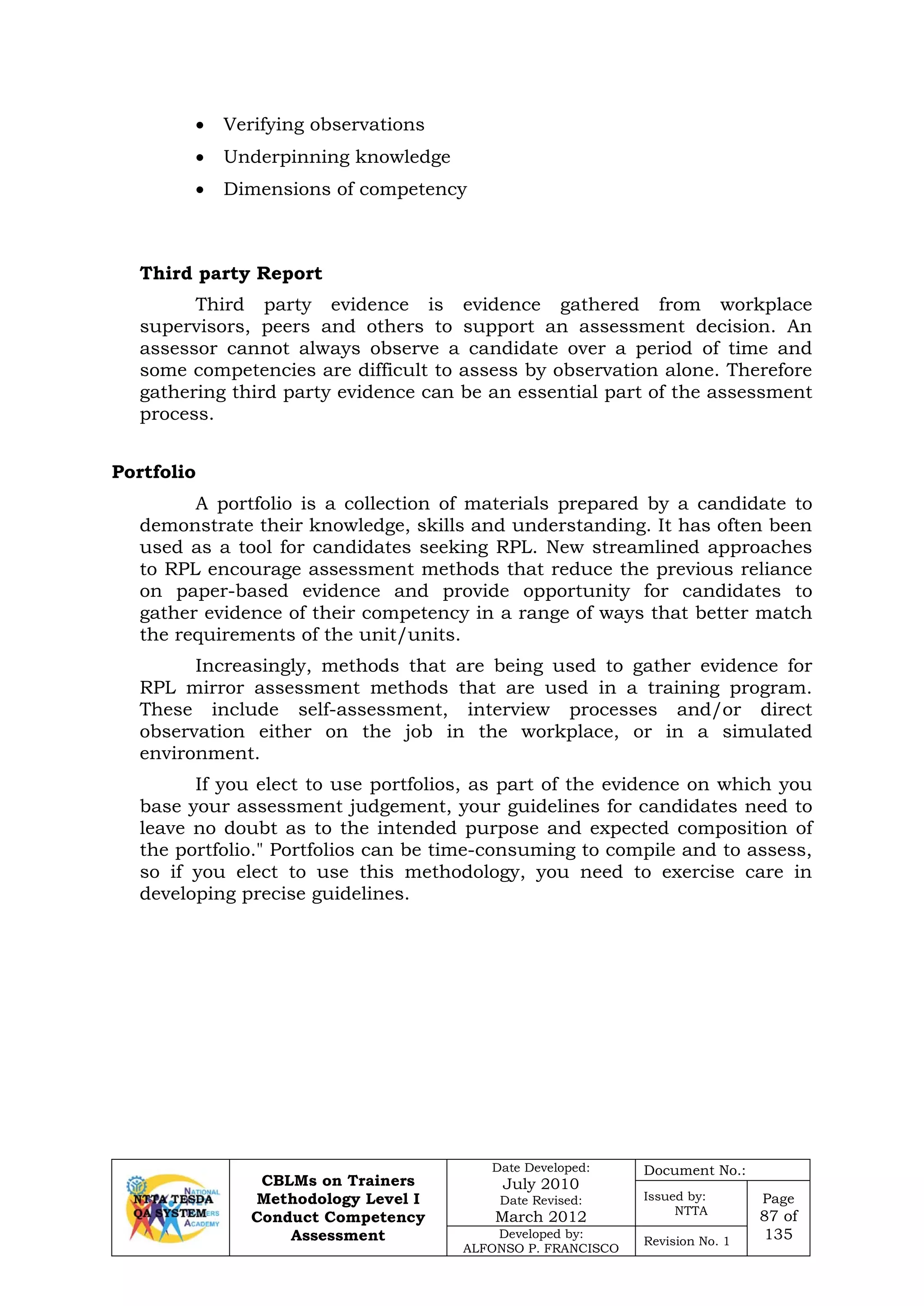 CBLMs on Trainers
Methodology Level I
Conduct Competency
Assessment
Date Developed:
July 2010
Date Revised:
March 2012
Document No.:
Issued by:
NTTA
Page
87 of
135Developed by:
ALFONSO P. FRANCISCO
Revision No. 1
• Verifying observations
• Underpinning knowledge
• Dimensions of competency
Third party Report
Third party evidence is evidence gathered from workplace
supervisors, peers and others to support an assessment decision. An
assessor cannot always observe a candidate over a period of time and
some competencies are difficult to assess by observation alone. Therefore
gathering third party evidence can be an essential part of the assessment
process.
A portfolio is a collection of materials prepared by a candidate to
demonstrate their knowledge, skills and understanding. It has often been
used as a tool for candidates seeking RPL. New streamlined approaches
to RPL encourage assessment methods that reduce the previous reliance
on paper-based evidence and provide opportunity for candidates to
gather evidence of their competency in a range of ways that better match
the requirements of the unit/units.
Increasingly, methods that are being used to gather evidence for
RPL mirror assessment methods that are used in a training program.
These include self-assessment, interview processes and/or direct
observation either on the job in the workplace, or in a simulated
environment.
If you elect to use portfolios, as part of the evidence on which you
base your assessment judgement, your guidelines for candidates need to
leave no doubt as to the intended purpose and expected composition of
the portfolio." Portfolios can be time-consuming to compile and to assess,
so if you elect to use this methodology, you need to exercise care in
developing precise guidelines.
Portfolio
 