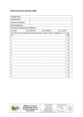 CBLMs on Trainers
Methodology Level I
Conduct Competency
Assessment
Date Developed:
July 2010
Date Revised:
March 2012
Document No.:
Issued by:
NTTA
Page
89 of
135Developed by:
ALFONSO P. FRANCISCO
Revision No. 1
PORTFOLIO EVALUATION FORM
Candidate name:
Assessor name:
Competency Standards:
Unit of Competency:
The evidence provided by the candidate is:
 Valid  authentic  sufficient  current
The contents of the portfolio provided satisfactory evidence that the candidate [tick the
box]:
Item
no[s]
• 
• 
• 
• 
• 
• 
• 
• 
• 
• 
• 
• 
• 
• 
 