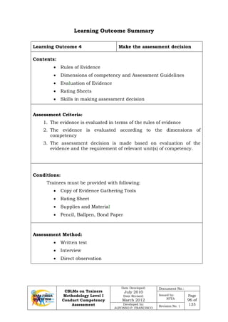 CBLMs on Trainers
Methodology Level I
Conduct Competency
Assessment
Date Developed:
July 2010
Date Revised:
March 2012
Document No.:
Issued by:
NTTA
Page
96 of
135Developed by:
ALFONSO P. FRANCISCO
Revision No. 1
Learning Outcome Summary
Learning Outcome 4 Make the assessment decision
Contents:
• Rules of Evidence
• Dimensions of competency and Assessment Guidelines
• Evaluation of Evidence
• Rating Sheets
• Skills in making assessment decision
Assessment Criteria:
1. The evidence is evaluated in terms of the rules of evidence
2. The evidence is evaluated according to the dimensions of
competency
3. The assessment decision is made based on evaluation of the
evidence and the requirement of relevant unit(s) of competency.
Conditions:
Trainees must be provided with following:
• Copy of Evidence Gathering Tools
• Rating Sheet
• Supplies and Material
• Pencil, Ballpen, Bond Paper
Assessment Method:
• Written test
• Interview
• Direct observation
 