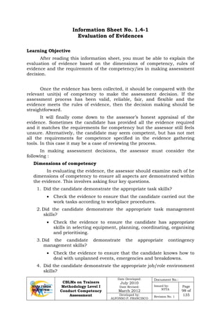 CBLMs on Trainers
Methodology Level I
Conduct Competency
Assessment
Date Developed:
July 2010
Date Revised:
March 2012
Document No.:
Issued by:
NTTA
Page
98 of
135Developed by:
ALFONSO P. FRANCISCO
Revision No. 1
Information Sheet No. 1.4-1
Evaluation of Evidences
Learning Objective
After reading this information sheet, you must be able to explain the
evaluation of evidence based on the dimensions of competency, rules of
evidence and the requiremnts of the competency/ies in making assessment
decision.
Once the evidence has been collected, it should be compared with the
relevant unit(s) of competency to make the assessment decision. If the
assessment process has been valid, reliable, fair, and flexible and the
evidence meets the rules of evidence, then the decision making should be
straightforward.
It will finally come down to the assessor’s honest appraisal of the
evidence. Sometimes the candidate has provided all the evidence required
and it matches the requirements for competency but the assessor still feels
unsure. Alternatively, the candidate may seem competent, but has not met
all the requirements for competence specified in the evidence gathering
tools. In this case it may be a case of reviewing the process.
In making assessment decisions, the assessor must consider the
following :
Dimensions of competency
In evaluating the evidence, the assessor should examine each of he
dimensions of competency to ensure all aspects are demonstrated within
the evidence. This involves asking four key questions.
1. Did the candidate demonstrate the appropriate task skills?
• Check the evidence to ensure that the candidate carried out the
work tasks according to workplace procedures.
2. Did the candidate demonstrate the appropriate task management
skills?
• Check the evidence to ensure the candidate has appropriate
skills in selecting equipment, planning, coordinating, organising
and prioritising.
3. Did the candidate demonstrate the appropriate contingency
management skills?
• Check the evidence to ensure that the candidate knows how to
deal with unplanned events, emergencies and breakdowns.
4. Did the candidate demonstrate the appropriate job/role environment
skills?
 