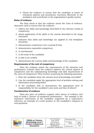 CBLMs on Trainers
Methodology Level I
Conduct Competency
Assessment
Date Developed:
July 2010
Date Revised:
March 2012
Document No.:
Issued by:
NTTA
Page
99 of
135Developed by:
ALFONSO P. FRANCISCO
Revision No. 1
• Check the evidence to ensure that the candidate is aware of
enterprise policies and procedures, functions effectively in the
workplace and contributes to the organization’s quality system.
Rules of evidence
The final check is that the evidence meets the rules of evidence.
Assessors need to ensure that the evidence:
1. reflects the skills and knowledge described in the relevant unit(s) of
competency
2. shows application of the skills in the context described in the range
statement
3. indicates that skills and knowledge are applied in real workplace
situations
4. demonstrates competence over a period of time
5. demonstrates repeatable competency
6. is corroborated
7. is the work of the candidate
8. is able to be verified
9. demonstrates the current skills and knowledge of the candidate.
Requirements of the unit of competency
Does the evidence match the requirements of the elements and
performance criteria? Does the evidence address the critical aspects of
competence and the underpinning knowledge and skill requirements of
the units of competence? This involves answering the following questions:
1. Does the candidate show the relevant level of knowledge and skills?
2. Can the candidate apply the appropriate level of problem solving and
information processing skills?
3. Is the candidate able to demonstrate the appropriate level of
responsibility for the candidate’s own work and that of others?
Corroboration of evidence
Does one piece of evidence support other pieces of evidence and
help to build a 'picture' of competent performance. For example is the
assessor's observation of the candidate supported by a supervisor's
reference, an example of a work product or the candidate's response to
oral questions.
 