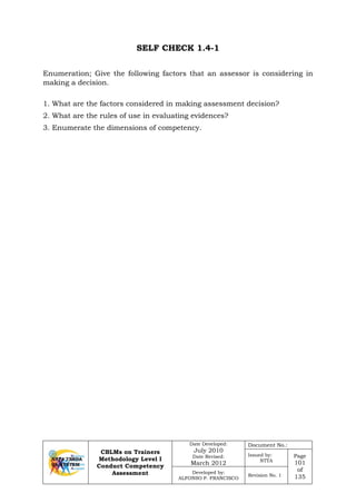 CBLMs on Trainers
Methodology Level I
Conduct Competency
Assessment
Date Developed:
July 2010
Date Revised:
March 2012
Document No.:
Issued by:
NTTA
Page
101
of
135
Developed by:
ALFONSO P. FRANCISCO
Revision No. 1
SELF CHECK 1.4-1
Enumeration; Give the following factors that an assessor is considering in
making a decision.
1. What are the factors considered in making assessment decision?
2. What are the rules of use in evaluating evidences?
3. Enumerate the dimensions of competency.
 