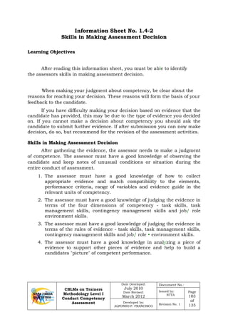 CBLMs on Trainers
Methodology Level I
Conduct Competency
Assessment
Date Developed:
July 2010
Date Revised:
March 2012
Document No.:
Issued by:
NTTA
Page
103
of
135
Developed by:
ALFONSO P. FRANCISCO
Revision No. 1
Information Sheet No. 1.4-2
Skills in Making Assessment Decision
After reading this information sheet, you must be able to identify
the assessors skills in making assessment decision.
When making your judgment about competency, be clear about the
reasons for reaching your decision. These reasons will form the basis of your
feedback to the candidate.
If you have difficulty making your decision based on evidence that the
candidate has provided, this may be due to the type of evidence you decided
on. If you cannot make a decision about competency you should ask the
candidate to submit further evidence. If after submission you can now make
decision, do so, but recommend for the revision of the assessment activities.
Skills in Making Assessment Decision
After gathering the evidence, the assessor needs to make a judgment
of competence. The assessor must have a good knowledge of observing the
candidate and keep notes of unusual conditions or situation during the
entire conduct of assessment.
1. The assessor must have a good knowledge of how to collect
appropriate evidence and match compatibility to the elements,
performance criteria, range of variables and evidence guide in the
relevant units of competency.
2. The assessor must have a good knowledge of judging the evidence in
terms of the four dimensions of competency - task skills, task
management skills, contingency management skills and job/ role
environment skills.
3. The assessor must have a good knowledge of judging the evidence in
terms of the rules of evidence - task skills, task management skills,
contingency management skills and job/ role • environment skills.
4. The assessor must have a good knowledge in analyzing a piece of
evidence to support other pieces of evidence and help to build a
candidates "picture" of competent performance.
Learning Objectives
 
