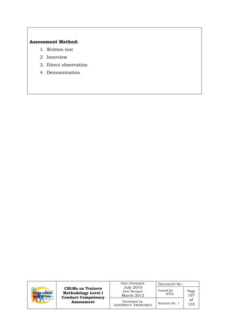CBLMs on Trainers
Methodology Level I
Conduct Competency
Assessment
Date Developed:
July 2010
Date Revised:
March 2012
Document No.:
Issued by:
NTTA
Page
107
of
135
Developed by:
ALFONSO P. FRANCISCO
Revision No. 1
Assessment Method:
1. Written test
2. Interview
3. Direct observation
4. Demonstration
 