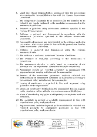 CBLMs on Trainers
Methodology Level I
Conduct Competency
Assessment
Date Developed:
July 2010
Date Revised:
March 2012
Document No.:
Issued by:
NTTA
Page
viii of
ixDeveloped by:
ALFONSO P. FRANCISCO
Revision No. 1
6. Legal and ethical responsibilities associated with the assessment
are explained to the candidates in line with the relevant Assessment
Guidelines.
7. The competency standards to be assessed and the evidence to be
collected are clearly explained to the candidate as contained in the
assessment guidelines.
8. Evidence is gathered using assessment methods specified in the
relevant Evidence guide
9. Evidence is gathered and documented in accordance with the
assessment procedures specified in the relevant Assessment
Guidelines.
10. Reasonable adjustments are incorporated in the evidence gathering
procedures, where appropriate in line with the procedures detailed
in the Assessment Guidelines.
11. Evidence is gathered and documented using the relevant
assessment tools
12. The evidence is evaluated in terms of the rules of evidence
13. The evidence is evaluated according to the dimensions of
competency
14. The assessment decision is made based on evaluation of the
evidence and the requirement of relevant unit(s) of competency.
15. Assessment results are recorded accurately in accordance with
approved record keeping guidelines of the organization
16. Records of the assessment procedure, evidence collected and
confidentiality of assessment outcomes in maintained according to
the approved policy guidelines of the organization
17. Issuing of certificates is organized in line with approved policy
guidelines of the organization
18. Clear and constructive feedback on the assessment decision is given
to the candidate in line with the relevant Assessment Guidelines.
19. Ways of overcoming any gaps in competency are explored with the
candidate.
20. The candidate is advised of available reassessment in line with
organizational policy and procedures
21. Any assessment decision disputed by the candidate is recorded and
reported promptly to appropriate personnel in line with
organizational policy and procedures.
 