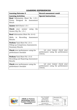 CBLMs on Trainers
Methodology Level I
Conduct Competency
Assessment
Date Developed:
July 2010
Date Revised:
March 2012
Document No.:
Issued by:
NTTA
Page
108
of
135
Developed by:
ALFONSO P. FRANCISCO
Revision No. 1
LEARNING EXPERIENCES
Learning Outcome 5 Record assessment result
Learning Activities Special Instructions
Read Information Sheet No. 1.5-1.
Forms Designed for Assessment
Result
Answer Self-Check 1.5-1
Check your answer using the
Answer Key No. 1.5-1
Read Information Sheet No. 6.4-2:
Skills in Recording Assessment
Results
Perform Task Sheet No 1.5-1:
Filling-up Competency Assessments
Summary Results
Check your performance using the
performance checklist
Let your trainer check your
performance using the performance
criteria.
Perform Task Sheet No 1.5-2:
Recording and Reporting Assessment
Results
Check your performance using the
performance checklist
Let your trainer check your
performance using the performance
criteria.
 