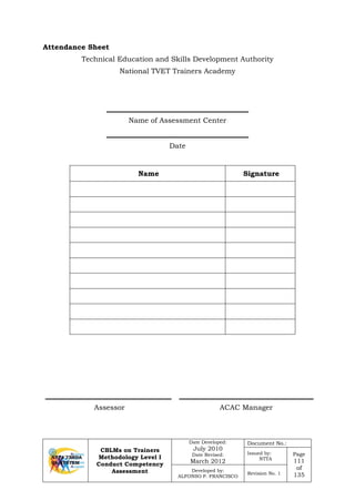 CBLMs on Trainers
Methodology Level I
Conduct Competency
Assessment
Date Developed:
July 2010
Date Revised:
March 2012
Document No.:
Issued by:
NTTA
Page
111
of
135
Developed by:
ALFONSO P. FRANCISCO
Revision No. 1
Attendance Sheet
Technical Education and Skills Development Authority
National TVET Trainers Academy
Name of Assessment Center
Date
Name Signature
Assessor ACAC Manager
 