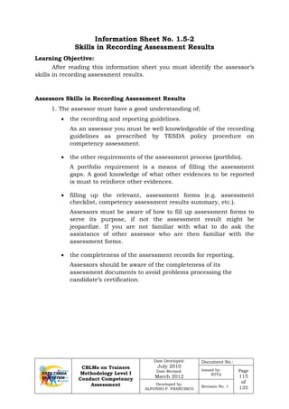 CBLMs on Trainers
Methodology Level I
Conduct Competency
Assessment
Date Developed:
July 2010
Date Revised:
March 2012
Document No.:
Issued by:
NTTA
Page
115
of
135
Developed by:
ALFONSO P. FRANCISCO
Revision No. 1
Information Sheet No. 1.5-2
Skills in Recording Assessment Results
Learning Objective:
After reading this information sheet you must identify the assessor’s
skills in recording assessment results.
Assessors Skills in Recording Assessment Results
1. The assessor must have a good understanding of;
• the recording and reporting guidelines.
As an assessor you must be well knowledgeable of the recording
guidelines as prescribed by TESDA policy procedure on
competency assessment.
• the other requirements of the assessment process (portfolio).
A portfolio requirement is a means of filling the assessment
gaps. A good knowledge of what other evidences to be reported
is must to reinforce other evidences.
• filling up the relevant, assessment forms (e.g. assessment
checklist, competency assessment results summary, etc.).
Assessors must be aware of how to fill up assessment forms to
serve its purpose, if not the assessment result might be
jeopardize. If you are not familiar with what to do ask the
assistance of other assessor who are then familiar with the
assessment forms.
• the completeness of the assessment records for reporting.
Assessors should be aware of the completeness of its
assessment documents to avoid problems processing the
candidate’s certification.
 