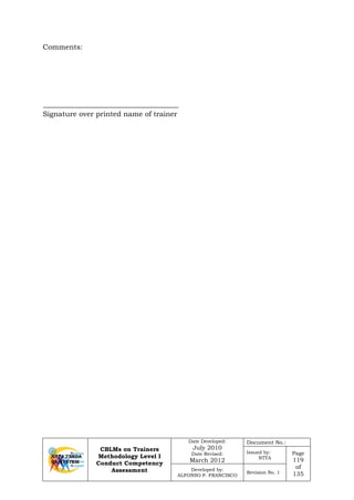 CBLMs on Trainers
Methodology Level I
Conduct Competency
Assessment
Date Developed:
July 2010
Date Revised:
March 2012
Document No.:
Issued by:
NTTA
Page
119
of
135
Developed by:
ALFONSO P. FRANCISCO
Revision No. 1
Comments:
Signature over printed name of trainer
 