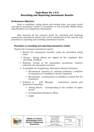 CBLMs on Trainers
Methodology Level I
Conduct Competency
Assessment
Date Developed:
July 2010
Date Revised:
March 2012
Document No.:
Issued by:
NTTA
Page
120
of
135
Developed by:
ALFONSO P. FRANCISCO
Revision No. 1
Task Sheet No 1.5-2
Recording and Reporting Assessment Results
Given a candidate, rating sheets and writing tools, you must record
and report assessment results in accordance to the prescribe TESDA Policy
and Procedure on Competency Assessment.
After learning all the required forms for recording and reporting
competency assessment results, you will be introduced on the step by step
procedure in reporting and recording assessment results.
Procedure in recording and reporting assessment results
Prepare the necessary assessment reports
1. Record the assessment outcome using the prescribed rating
sheet
2. Ensure Rating Sheets are signed by the candidate after
providing feedback
3. Maintain records of the assessment procedures, evidence
collected and assessment outcome
4. Accomplish the Competency Assessment Results Summary
 Recommend issuance of national certificate/ certificate
of competency if candidate is found Competent
 Recommend re-assessment if candidate is found Not Yet
Competent
5. Submits to CAC Manager assessment reports and
documents including:
 Rating Sheets corresponding to the number of copies
issued
 Accomplished Attendance Sheet
 CARS
Performance Objective:
 