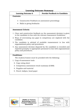 CBLMs on Trainers
Methodology Level I
Conduct Competency
Assessment
Date Developed:
July 2010
Date Revised:
March 2012
Document No.:
Issued by:
NTTA
Page
122
of
135
Developed by:
ALFONSO P. FRANCISCO
Revision No. 1
Learning Outcome Summary
Learning Outcome 6 Provide Feedback to Candidate
Contents:
• Constructive Feedback on assessment proceedings
• Skills in giving feedbacks
Assessment Criteria:
1. Clear and constructive feedback on the assessment decision is given
to the candidate in line with the relevant Assessment Guidelines.
2. Ways of overcoming any gaps in competency are explored with the
candidate.
3. The candidate is advised of available reassessment in line with
organizational policy and procedures
4. Any assessment decision disputed by the candidate is recorded and
reported promptly to appropriate personnel in line with organizational
policy and procedures.
Conditions:
The student/trainee must be provided with the following:
1. Copy of assessment tools
2. Copy rating sheet
3. Competency assessment result summary (CARS)
4. Supplies and material
5. Pencil, ballpen, bond paper
 