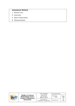 CBLMs on Trainers
Methodology Level I
Conduct Competency
Assessment
Date Developed:
July 2010
Date Revised:
March 2012
Document No.:
Issued by:
NTTA
Page
123
of
135
Developed by:
ALFONSO P. FRANCISCO
Revision No. 1
Assessment Method:
1. Written test
2. Interview
3. Direct observation
4. Demonstration
 