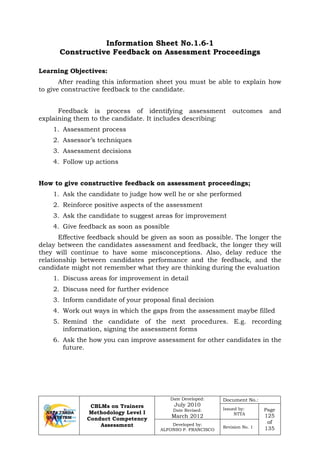 CBLMs on Trainers
Methodology Level I
Conduct Competency
Assessment
Date Developed:
July 2010
Date Revised:
March 2012
Document No.:
Issued by:
NTTA
Page
125
of
135
Developed by:
ALFONSO P. FRANCISCO
Revision No. 1
Information Sheet No.1.6-1
Constructive Feedback on Assessment Proceedings
Learning Objectives:
After reading this information sheet you must be able to explain how
to give constructive feedback to the candidate.
Feedback is process of identifying assessment outcomes and
explaining them to the candidate. It includes describing:
1. Assessment process
2. Assessor’s techniques
3. Assessment decisions
4. Follow up actions
How to give constructive feedback on assessment proceedings;
1. Ask the candidate to judge how well he or she performed
2. Reinforce positive aspects of the assessment
3. Ask the candidate to suggest areas for improvement
4. Give feedback as soon as possible
Effective feedback should be given as soon as possible. The longer the
delay between the candidates assessment and feedback, the longer they will
they will continue to have some misconceptions. Also, delay reduce the
relationship between candidates performance and the feedback, and the
candidate might not remember what they are thinking during the evaluation
1. Discuss areas for improvement in detail
2. Discuss need for further evidence
3. Inform candidate of your proposal final decision
4. Work out ways in which the gaps from the assessment maybe filled
5. Remind the candidate of the next procedures. E.g. recording
information, signing the assessment forms
6. Ask the how you can improve assessment for other candidates in the
future.
 