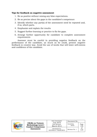 CBLMs on Trainers
Methodology Level I
Conduct Competency
Assessment
Date Developed:
July 2010
Date Revised:
March 2012
Document No.:
Issued by:
NTTA
Page
126
of
135
Developed by:
ALFONSO P. FRANCISCO
Revision No. 1
Tips for feedback on negative assessment
1. Be as positive without raising any false expectations.
2. Be as precise about the gaps in the candidate’s competence
3. Identify whether any part(s) of the assessment need be repeated and,
if so, which parts.
4. Emphasize and explain the results
5. Suggest further learning or practice to fix the gaps.
6. Arrange further opportunity for candidate to complete assessment
requirements
Assessor must be careful in providing negative feedback on the
performance of the candidate, as much as he could, present negative
feedback in creative way. Avoid the use of words that will lower self-esteem
and confidence of the candidate.
 
